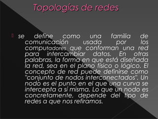 TTooppoollooggííaass ddee rreeddeess 
 se define como una familia de 
comunicación usada por los 
computadores que conforman una red 
para intercambiar datos. En otras 
palabras, la forma en que está diseñada 
la red, sea en el plano físico o lógico. El 
concepto de red puede definirse como 
"conjunto de nodos interconectados". Un 
nodo es el punto en el que una curva se 
intercepta a sí misma. Lo que un nodo es 
concretamente, depende del tipo de 
redes a que nos refiramos. 
 
