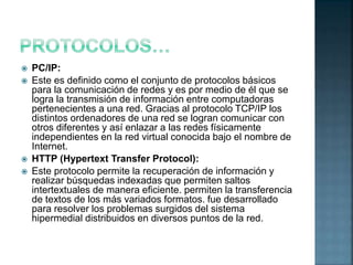  PC/IP:
 Este es definido como el conjunto de protocolos básicos
para la comunicación de redes y es por medio de él que se
logra la transmisión de información entre computadoras
pertenecientes a una red. Gracias al protocolo TCP/IP los
distintos ordenadores de una red se logran comunicar con
otros diferentes y así enlazar a las redes físicamente
independientes en la red virtual conocida bajo el nombre de
Internet.
 HTTP (Hypertext Transfer Protocol):
 Este protocolo permite la recuperación de información y
realizar búsquedas indexadas que permiten saltos
intertextuales de manera eficiente. permiten la transferencia
de textos de los más variados formatos. fue desarrollado
para resolver los problemas surgidos del sistema
hipermedial distribuidos en diversos puntos de la red.
 