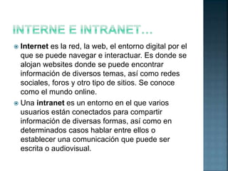  Internet es la red, la web, el entorno digital por el
que se puede navegar e interactuar. Es donde se
alojan websites donde se puede encontrar
información de diversos temas, así como redes
sociales, foros y otro tipo de sitios. Se conoce
como el mundo online.
 Una intranet es un entorno en el que varios
usuarios están conectados para compartir
información de diversas formas, así como en
determinados casos hablar entre ellos o
establecer una comunicación que puede ser
escrita o audiovisual.
 