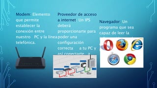 Modem: Elemento
que permite
establecer la
conexión entre
nuestro PC y la línea
telefónica.
Proveedor de acceso
a internet: Un IPS
deberá
proporcionarte para
poder una
configuración
correcta a tu PC y
así conectarte a
internet.
Navegador: Un
programa que sea
capaz de leer la
información que hay
en los servidores de
internet.
 
