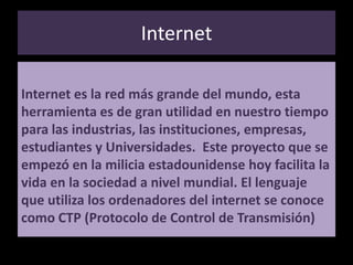 InternetInternet es la red más grande del mundo, esta herramienta es de gran utilidad en nuestro tiempo para las industrias, las instituciones, empresas, estudiantes y Universidades.  Este proyecto que se empezó en la milicia estadounidense hoy facilita la vida en la sociedad a nivel mundial. El lenguaje que utiliza los ordenadores del internet se conoce como CTP (Protocolo de Control de Transmisión) 