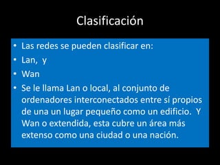 ClasificaciónLas redes se pueden clasificar en:Lan,  y WanSe le llama Lan o local, al conjunto de ordenadores interconectados entre sí propios de una un lugar pequeño como un edificio.  Y Wan o extendida, esta cubre un área más extenso como una ciudad o una nación.