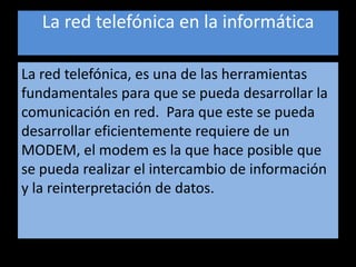 La red telefónica en la informáticaLa red telefónica, es una de las herramientas fundamentales para que se pueda desarrollar la comunicación en red.  Para que este se pueda desarrollar eficientemente requiere de un MODEM, el modem es la que hace posible que se pueda realizar el intercambio de información y la reinterpretación de datos.