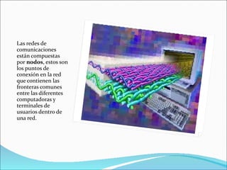 Las redes de comunicaciones están compuestas por  nodos , estos son los puntos de conexión en la red que contienen las fronteras comunes entre las diferentes computadoras y terminales de usuarios dentro de una red.  