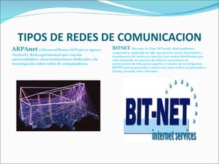 TIPOS DE REDES DE COMUNICACION ARPAnet  ( Advanced Research Projects Agency Network ), Red experimental que vincula universidades y otras instituciones dedicadas a la investigación sobre redes de computadoras.  BITNET  ( Because Its Time NETwork ), Red académica cooperativa, originada en 1981, que provee correo electrónico y transferencia de archivos a más de 2,700 nodos distribuidos por todo el mundo. La mayoría de ellos se encuentran en instituciones de educación superior y centros de investigación. BITNET provee pasarelas a numerosas otras redes, en particular a Europa, Canada, Asia y Oceanía.  