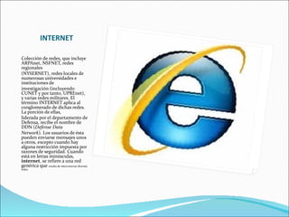 INTERNET Colección de redes, que incluye ARPAnet, NSFNET, redes regionales (NYSERNET), redes locales de numerosas universidades e instituciones de investigación (incluyendo CUNET y por tanto, UPREnet), y varias redes militares. El término INTERNET aplica al conglomerado de dichas redes. La porción de ellas, liderada por el departamento de Defensa, recibe el nombre de DDN ( Defense Data Network ). Los usuarios de ésta pueden enviarse mensajes unos a otros, excepto cuando hay alguna restricción impuesta por razones de seguridad. Cuando está en letras minúsculas,  internet , se refiere a una red genérica que  resulta de interconectar diversas redes.  