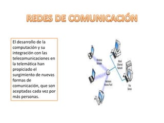REDES DE COMUNICACIÓN El desarrollo de la computación y su integración con las telecomunicaciones en la telemática han propiciado el surgimiento de nuevas formas de comunicación, que son aceptadas cada vez por más personas.  