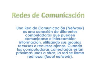 Redes de Comunicación Una Red de Comunicación (Network) es una conexión de diferentes computadoras que pueden comunicarse e intercambiar información, utilizando sus propios recursos o recursos ajenos. Cuando las computadoras conectadas están próximas unas a otras, la red se llama red local (local network). 