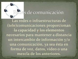 Las redes o infraestructuras de
(tele)comunicaciones proporcionan
    la capacidad y los elementos
necesarios para mantener a distancia
 un intercambio de información y/o
  una comunicación, ya sea ésta en
  forma de voz, datos, vídeo o una
      mezcla de los anteriores.
 