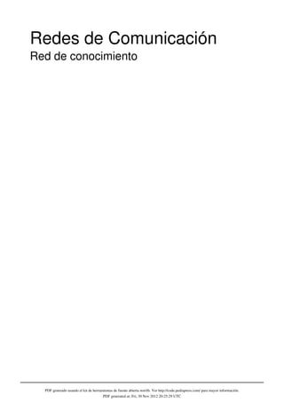 Redes de Comunicación
Red de conocimiento




  PDF generado usando el kit de herramientas de fuente abierta mwlib. Ver http://code.pediapress.com/ para mayor información.
                                      PDF generated at: Fri, 30 Nov 2012 20:25:29 UTC
 