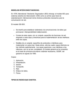 MODELOS INTERCONECTADOS ISO.
En 1978, International Standards Organization (ISO) introdujo el modelo ISO para
sistemas abiertos de interconexión (OSI) como un primer paso hacia la
estandarización internacional de los diversos protocolos necesarios para la
comunicación de red.
El modelo OSI ISO:
 Se diseñó para establecer estándares de comunicaciones de datos que
promuevan interoperabilidad multiproveedor.
 Consta de siete capas, con un conjunto específico de funciones de red
asignado a cada capa y directrices para la implementación de las interfaces
entre las capas.
 Detalles de un conjunto específico de protocolos e interfaces para
implementar en cada nivel. Hasta ahora, sólo las cuatro capas inferiores se
han definido explícitamente. Las capas superiores y sus interfaces a los
inferiores, aún no se han completado. El modelo general se ha convertido
en la base de principios de entorno estándar necesarios, GOSIP, del
gobierno en agosto de 1990.
Capas:
1. Aplicación.
2. Presentación.
3. Sesión.
4. Transporte.
5. Red.
6. Enlace de datos.
7. Física.
TIPOS DE REDES QUE EXISTEN.
 