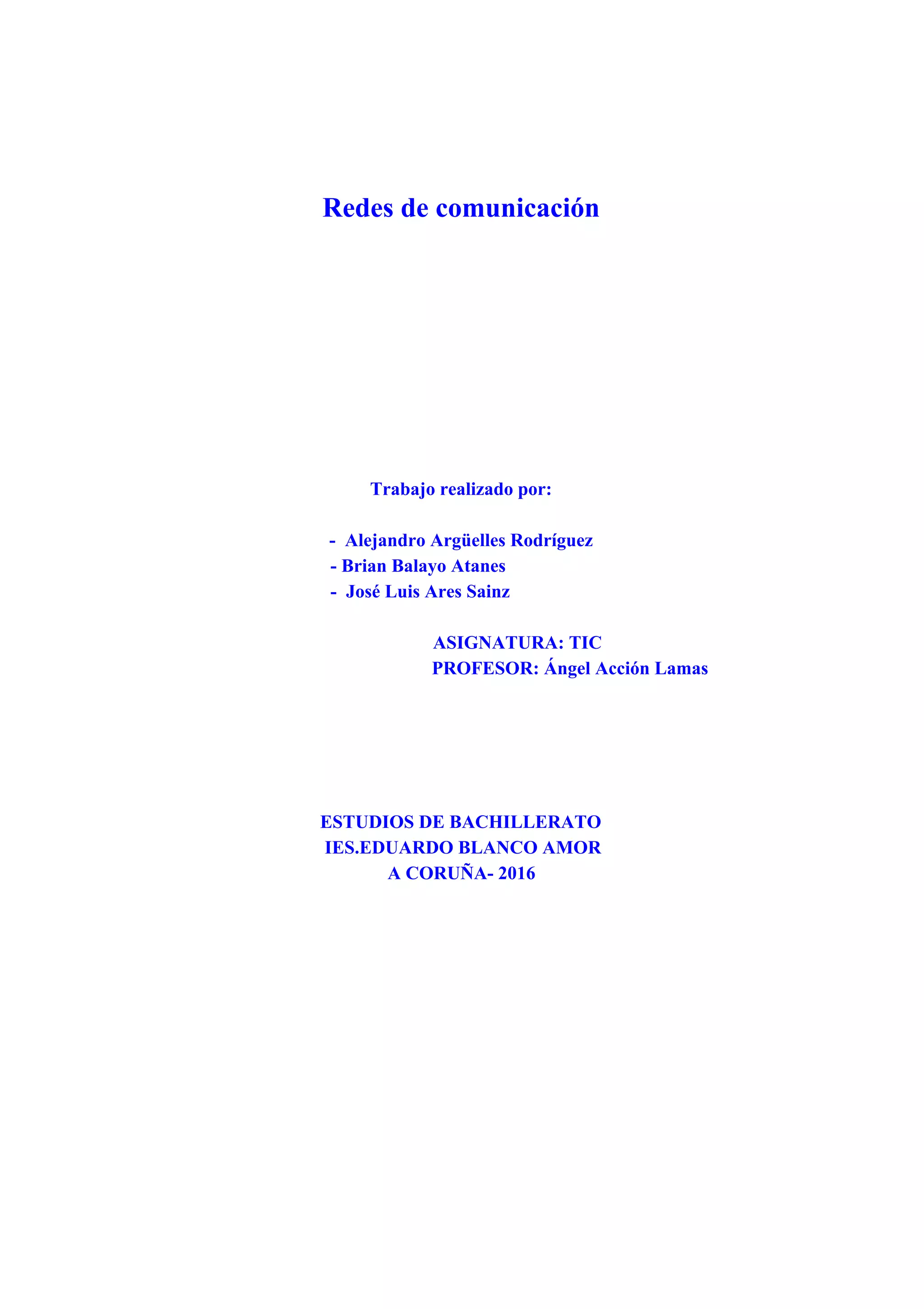 Redes de comunicación
Trabajo realizado por:
- Alejandro Argüelles Rodríguez
- Brian Balayo Atanes
- José Luis Ares Sainz
ASIGNATURA: TIC
PROFESOR: Ángel Acción Lamas
ESTUDIOS DE BACHILLERATO
IES.EDUARDO BLANCO AMOR
A CORUÑA- 2016
 