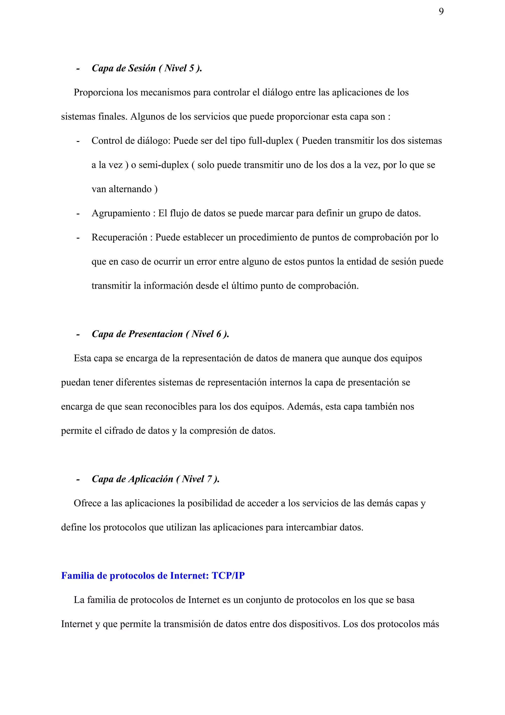 9
- Capa de Sesión ( Nivel 5 ).
Proporciona los mecanismos para controlar el diálogo entre las aplicaciones de los
sistemas finales. Algunos de los servicios que puede proporcionar esta capa son :
- Control de diálogo: Puede ser del tipo full-duplex ( Pueden transmitir los dos sistemas
a la vez ) o semi-duplex ( solo puede transmitir uno de los dos a la vez, por lo que se
van alternando )
- Agrupamiento : El flujo de datos se puede marcar para definir un grupo de datos.
- Recuperación : Puede establecer un procedimiento de puntos de comprobación por lo
que en caso de ocurrir un error entre alguno de estos puntos la entidad de sesión puede
transmitir la información desde el último punto de comprobación.
- Capa de Presentacion ( Nivel 6 ).
Esta capa se encarga de la representación de datos de manera que aunque dos equipos
puedan tener diferentes sistemas de representación internos la capa de presentación se
encarga de que sean reconocibles para los dos equipos. Además, esta capa también nos
permite el cifrado de datos y la compresión de datos.
- Capa de Aplicación ( Nivel 7 ).
Ofrece a las aplicaciones la posibilidad de acceder a los servicios de las demás capas y
define los protocolos que utilizan las aplicaciones para intercambiar datos.
Familia de protocolos de Internet: TCP/IP
La familia de protocolos de Internet es un conjunto de protocolos en los que se basa
Internet y que permite la transmisión de datos entre dos dispositivos. Los dos protocolos más
 