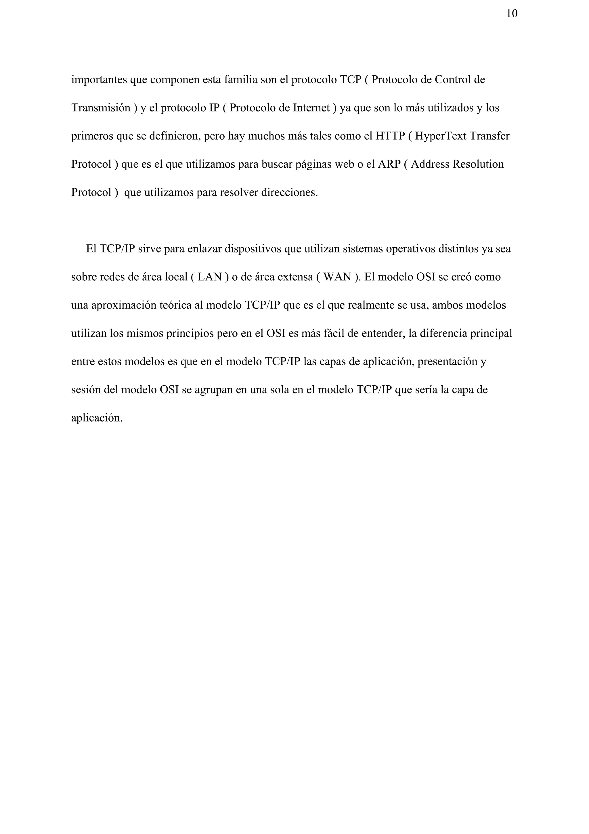 10
importantes que componen esta familia son el protocolo TCP ( Protocolo de Control de
Transmisión ) y el protocolo IP ( Protocolo de Internet ) ya que son lo más utilizados y los
primeros que se definieron, pero hay muchos más tales como el HTTP ( HyperText Transfer
Protocol ) que es el que utilizamos para buscar páginas web o el ARP ( Address Resolution
Protocol ) que utilizamos para resolver direcciones.
El TCP/IP sirve para enlazar dispositivos que utilizan sistemas operativos distintos ya sea
sobre redes de área local ( LAN ) o de área extensa ( WAN ). El modelo OSI se creó como
una aproximación teórica al modelo TCP/IP que es el que realmente se usa, ambos modelos
utilizan los mismos principios pero en el OSI es más fácil de entender, la diferencia principal
entre estos modelos es que en el modelo TCP/IP las capas de aplicación, presentación y
sesión del modelo OSI se agrupan en una sola en el modelo TCP/IP que sería la capa de
aplicación.
 