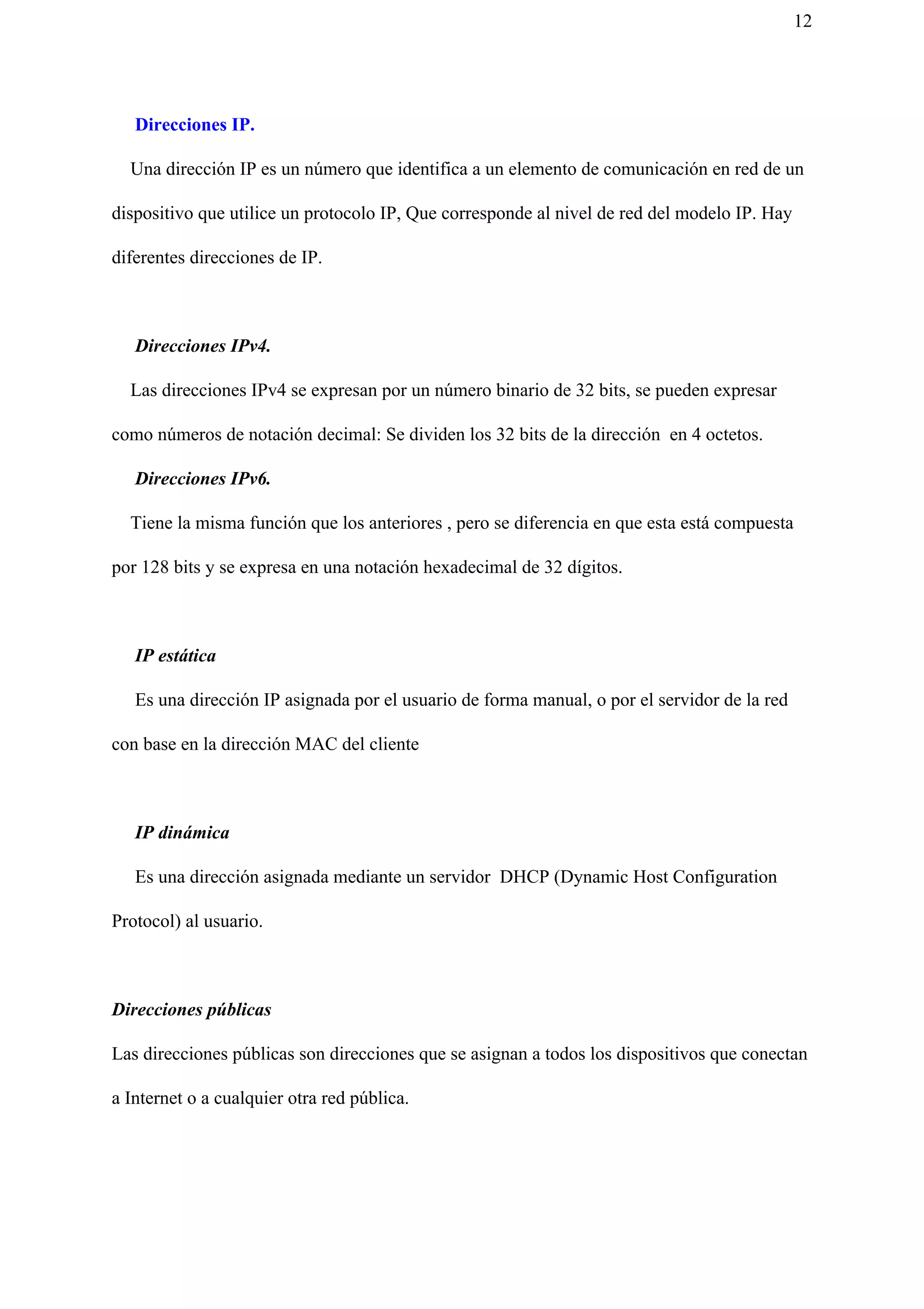 12
Direcciones IP.
Una dirección IP es un número que identifica a un elemento de comunicación en red de un
dispositivo que utilice un protocolo IP, Que corresponde al nivel de red del modelo IP. Hay
diferentes direcciones de IP.
Direcciones IPv4.
Las direcciones IPv4 se expresan por un número binario de 32 bits, se pueden expresar
como números de notación decimal: Se dividen los 32 bits de la dirección en 4 octetos.
Direcciones IPv6.
Tiene la misma función que los anteriores , pero se diferencia en que esta está compuesta
por 128 bits y se expresa en una notación hexadecimal de 32 dígitos.
IP estática
Es una dirección IP asignada por el usuario de forma manual, o por el servidor de la red
con base en la dirección MAC del cliente
IP dinámica
Es una dirección asignada mediante un servidor DHCP (Dynamic Host Configuration
Protocol) al usuario.
Direcciones públicas
Las direcciones públicas son direcciones que se asignan a todos los dispositivos que conectan
a Internet o a cualquier otra red pública.
 