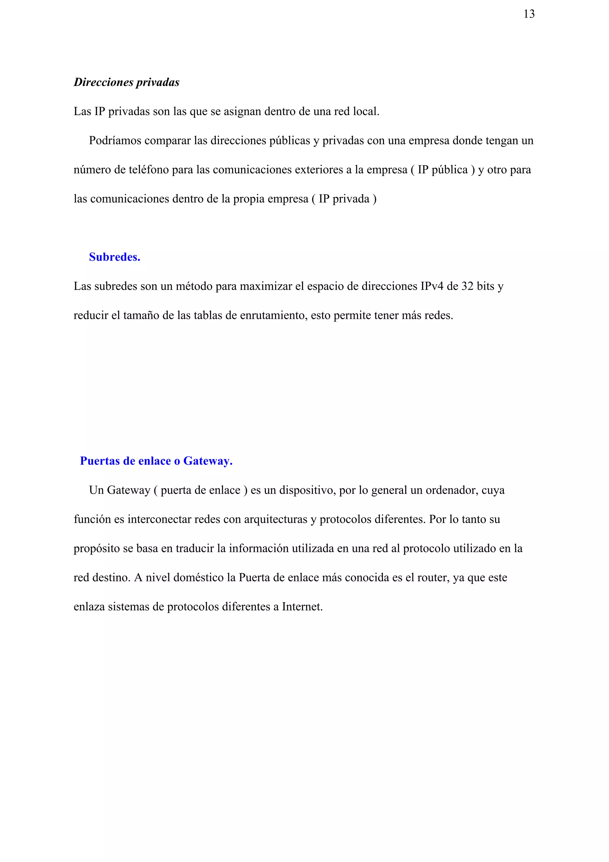 13
Direcciones privadas
Las IP privadas son las que se asignan dentro de una red local.
Podríamos comparar las direcciones públicas y privadas con una empresa donde tengan un
número de teléfono para las comunicaciones exteriores a la empresa ( IP pública ) y otro para
las comunicaciones dentro de la propia empresa ( IP privada )
Subredes.
Las subredes son un método para maximizar el espacio de direcciones IPv4 de 32 bits y
reducir el tamaño de las tablas de enrutamiento, esto permite tener más redes.
Puertas de enlace o Gateway.
Un Gateway ( puerta de enlace ) es un dispositivo, por lo general un ordenador, cuya
función es interconectar redes con arquitecturas y protocolos diferentes. Por lo tanto su
propósito se basa en traducir la información utilizada en una red al protocolo utilizado en la
red destino. A nivel doméstico la Puerta de enlace más conocida es el router, ya que este
enlaza sistemas de protocolos diferentes a Internet.
 