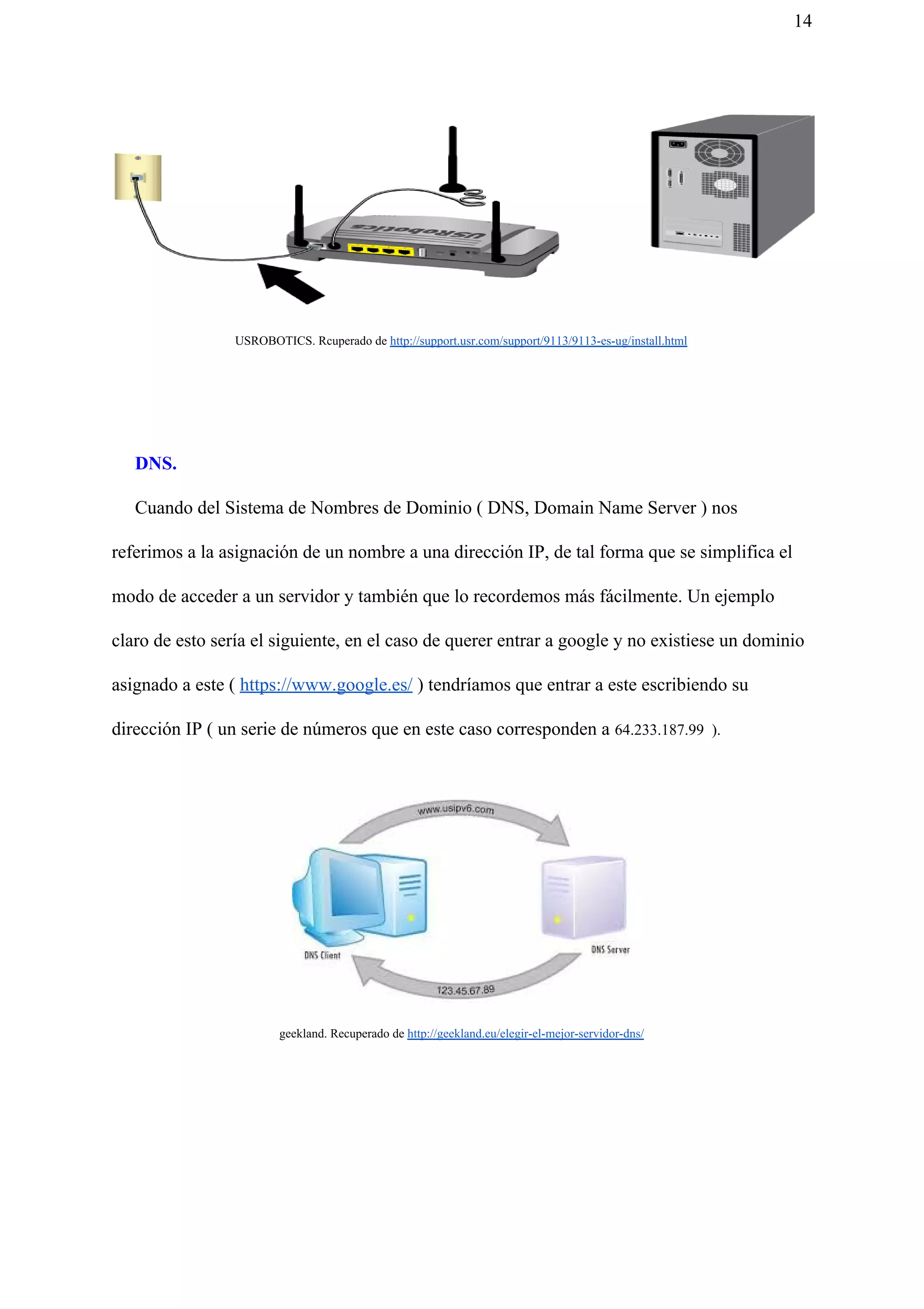 14
USROBOTICS. Rcuperado de ​http://support.usr.com/support/9113/9113-es-ug/install.html
DNS.
Cuando del Sistema de Nombres de Dominio ( DNS, Domain Name Server ) nos
referimos a la asignación de un nombre a una dirección IP, de tal forma que se simplifica el
modo de acceder a un servidor y también que lo recordemos más fácilmente. Un ejemplo
claro de esto sería el siguiente, en el caso de querer entrar a google y no existiese un dominio
asignado a este ( ​https://www.google.es/​ ) tendríamos que entrar a este escribiendo su
dirección IP ( un serie de números que en este caso corresponden a ​64.233.187.99 ).
geekland. Recuperado de ​http://geekland.eu/elegir-el-mejor-servidor-dns/
 