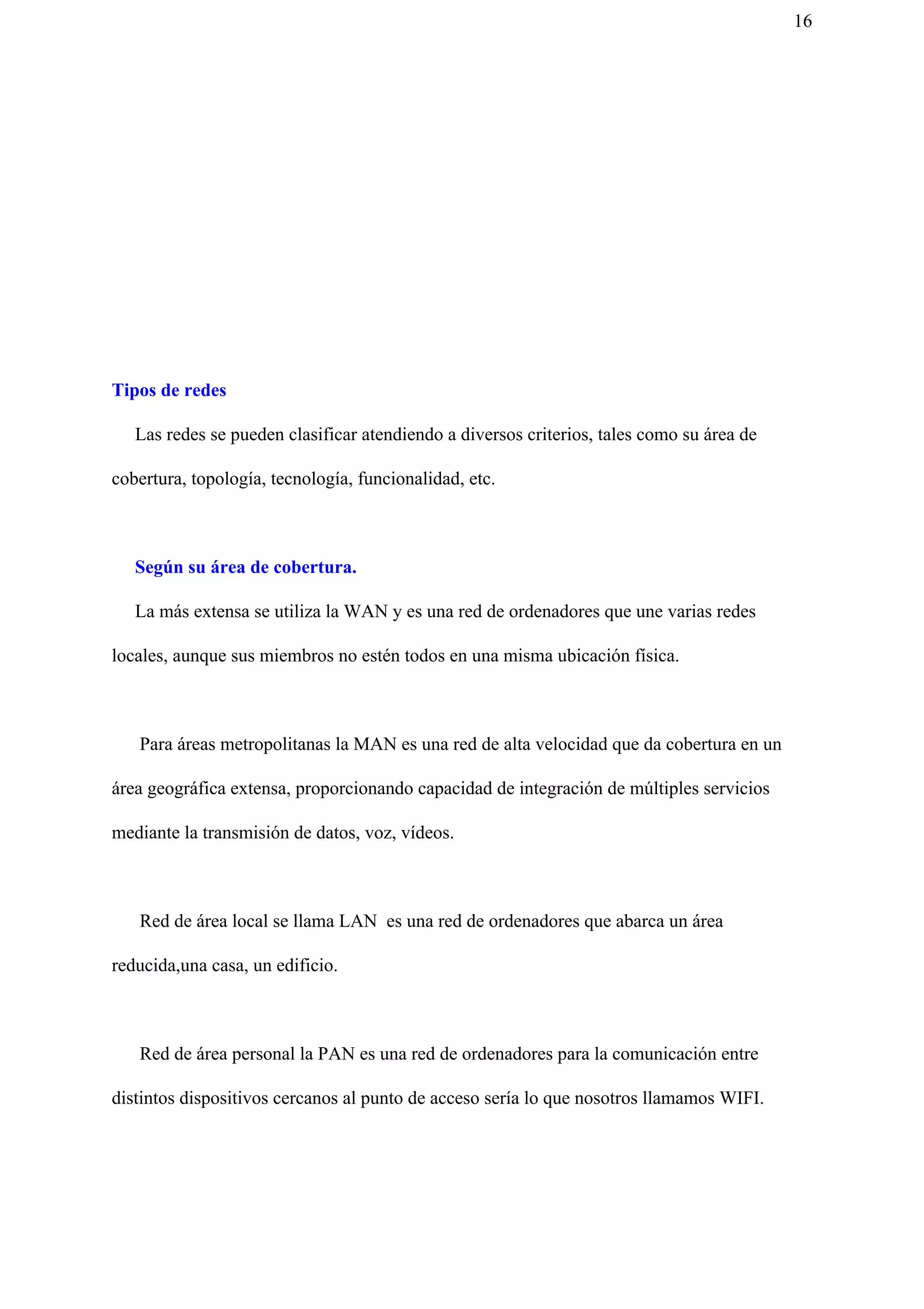 16
Tipos de redes
​Las redes se pueden clasificar atendiendo a diversos criterios, tales como su área de
cobertura, topología, tecnología, funcionalidad, etc.
Según su área de cobertura.
La más extensa se utiliza la WAN y es una red de ordenadores que une varias redes
locales, aunque sus miembros no estén todos en una misma ubicación física.
Para áreas metropolitanas la MAN es una red de alta velocidad que da cobertura en un
área geográfica extensa, proporcionando capacidad de integración de múltiples servicios
mediante la transmisión de datos, voz, vídeos.
Red de área local se llama LAN es una red de ordenadores que abarca un área
reducida,una casa, un edificio.
Red de área personal la PAN es una red de ordenadores para la comunicación entre
distintos dispositivos cercanos al punto de acceso sería lo que nosotros llamamos WIFI.
 