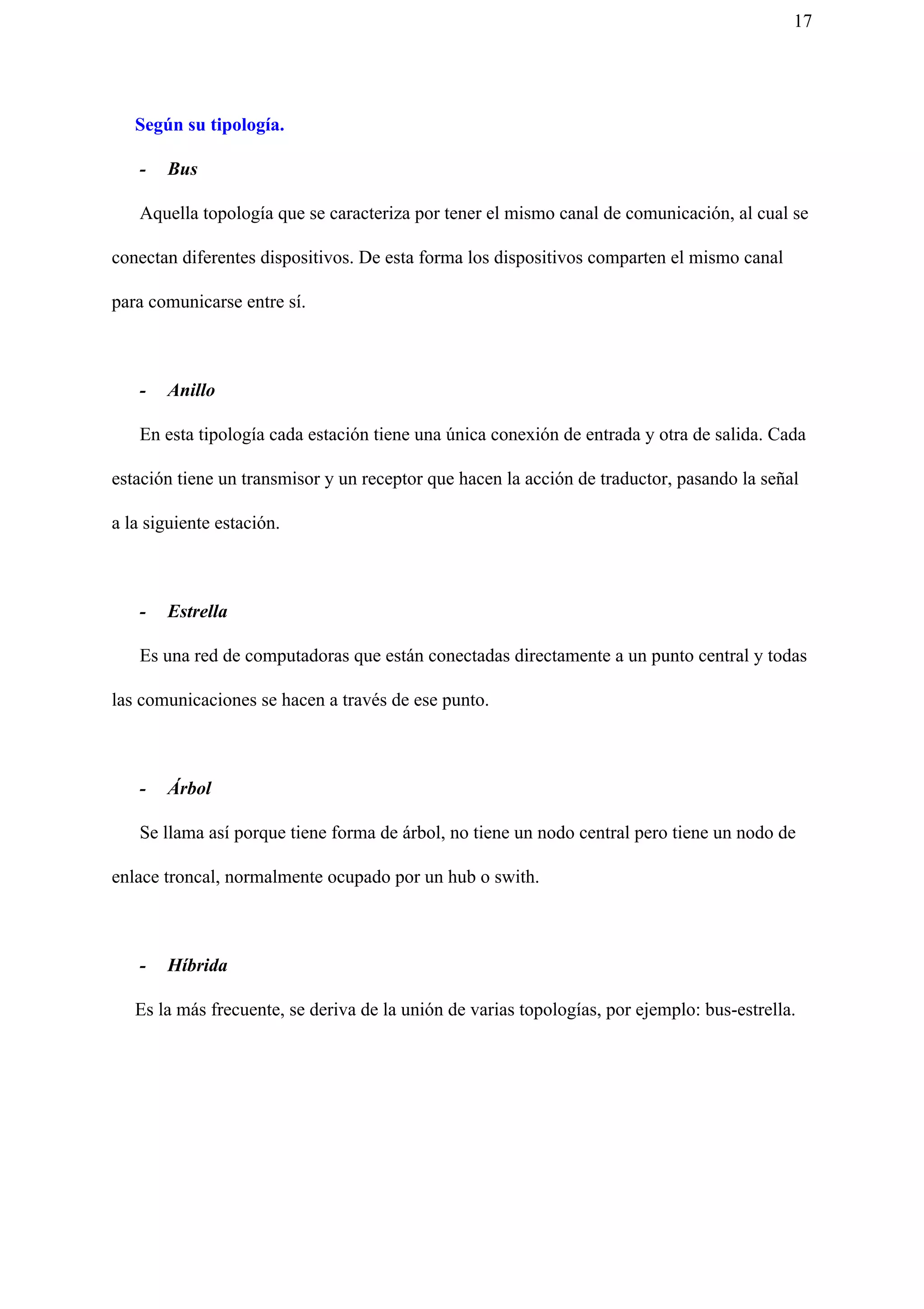 17
Según su tipología.
- Bus
Aquella topología que se caracteriza por tener el mismo canal de comunicación, al cual se
conectan diferentes dispositivos. De esta forma los dispositivos comparten el mismo canal
para comunicarse entre sí.
- Anillo
En esta tipología cada estación tiene una única conexión de entrada y otra de salida. Cada
estación tiene un transmisor y un receptor que hacen la acción de traductor, pasando la señal
a la siguiente estación.
- Estrella
Es una red de computadoras que están conectadas directamente a un punto central y todas
las comunicaciones se hacen a través de ese punto.
- Árbol
Se llama así porque tiene forma de árbol, no tiene un nodo central pero tiene un nodo de
enlace troncal, normalmente ocupado por un hub o swith.
- Híbrida
Es la más frecuente, se deriva de la unión de varias topologías, por ejemplo: bus-estrella.
 