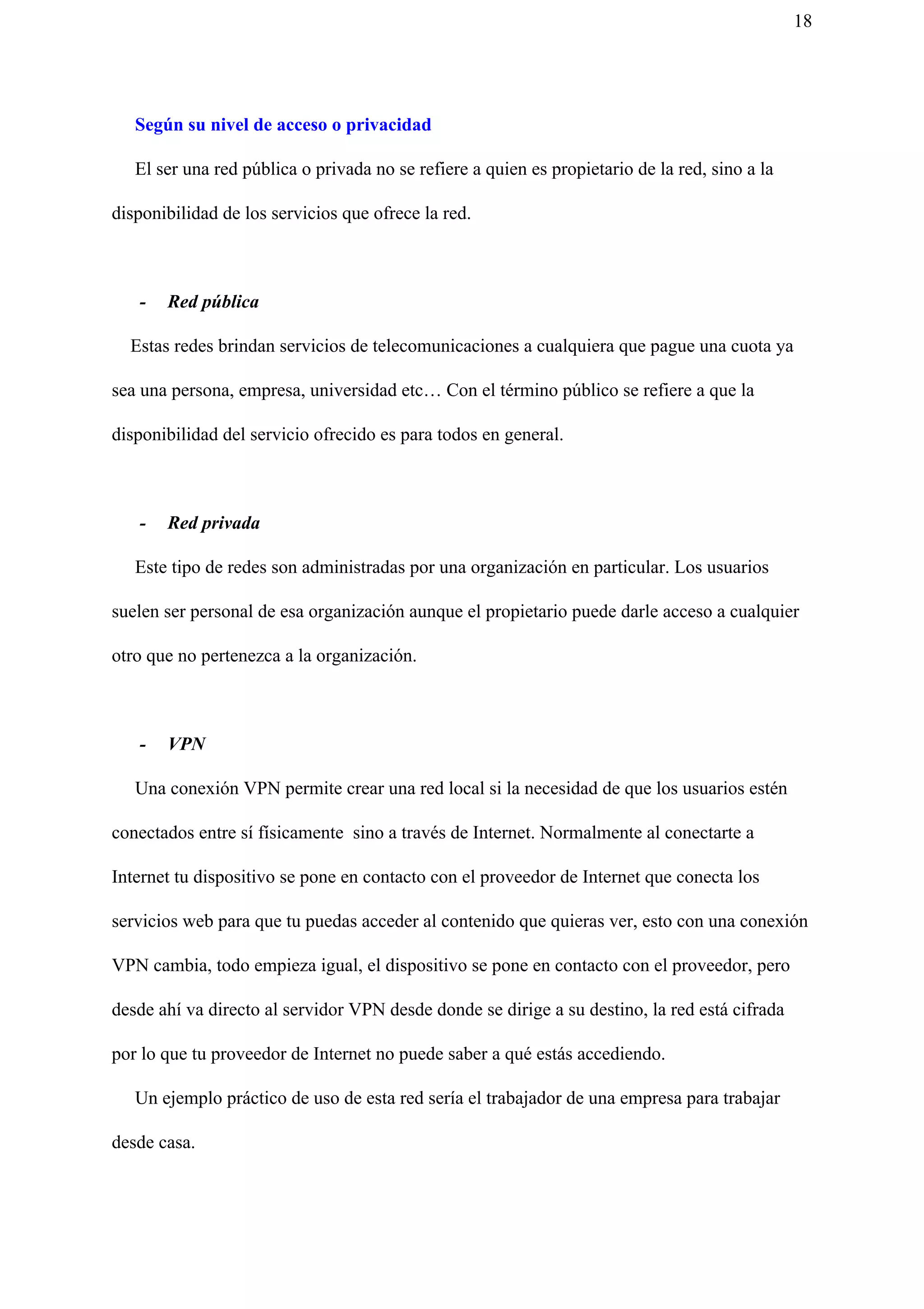 18
Según su nivel de acceso o privacidad
El ser una red pública o privada no se refiere a quien es propietario de la red, sino a la
disponibilidad de los servicios que ofrece la red.
- Red pública
Estas redes brindan servicios de telecomunicaciones a cualquiera que pague una cuota ya
sea una persona, empresa, universidad etc… Con el término público se refiere a que la
disponibilidad del servicio ofrecido es para todos en general.
- Red privada
Este tipo de redes son administradas por una organización en particular. Los usuarios
suelen ser personal de esa organización aunque el propietario puede darle acceso a cualquier
otro que no pertenezca a la organización.
- VPN
Una conexión VPN permite crear una red local si la necesidad de que los usuarios estén
conectados entre sí físicamente sino a través de Internet. Normalmente al conectarte a
Internet tu dispositivo se pone en contacto con el proveedor de Internet que conecta los
servicios web para que tu puedas acceder al contenido que quieras ver, esto con una conexión
VPN cambia, todo empieza igual, el dispositivo se pone en contacto con el proveedor, pero
desde ahí va directo al servidor VPN desde donde se dirige a su destino, la red está cifrada
por lo que tu proveedor de Internet no puede saber a qué estás accediendo.
Un ejemplo práctico de uso de esta red sería el trabajador de una empresa para trabajar
desde casa.
 