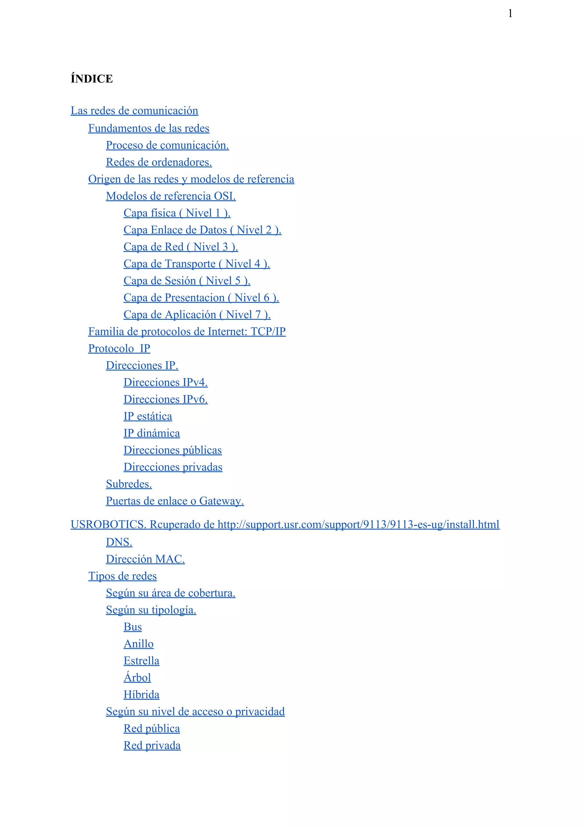 1
ÍNDICE
Las redes de comunicación
Fundamentos de las redes
Proceso de comunicación.
Redes de ordenadores.
Origen de las redes y modelos de referencia
Modelos de referencia OSI.
Capa física ( Nivel 1 ).
Capa Enlace de Datos ( Nivel 2 ).
Capa de Red ( Nivel 3 ).
Capa de Transporte ( Nivel 4 ).
Capa de Sesión ( Nivel 5 ).
Capa de Presentacion ( Nivel 6 ).
Capa de Aplicación ( Nivel 7 ).
Familia de protocolos de Internet: TCP/IP
Protocolo IP
Direcciones IP.
Direcciones IPv4.
Direcciones IPv6.
IP estática
IP dinámica
Direcciones públicas
Direcciones privadas
Subredes.
Puertas de enlace o Gateway.
USROBOTICS. Rcuperado de http://support.usr.com/support/9113/9113-es-ug/install.html
DNS.
Dirección MAC.
Tipos de redes
Según su área de cobertura.
Según su tipología.
Bus
Anillo
Estrella
Árbol
Híbrida
Según su nivel de acceso o privacidad
Red pública
Red privada
 