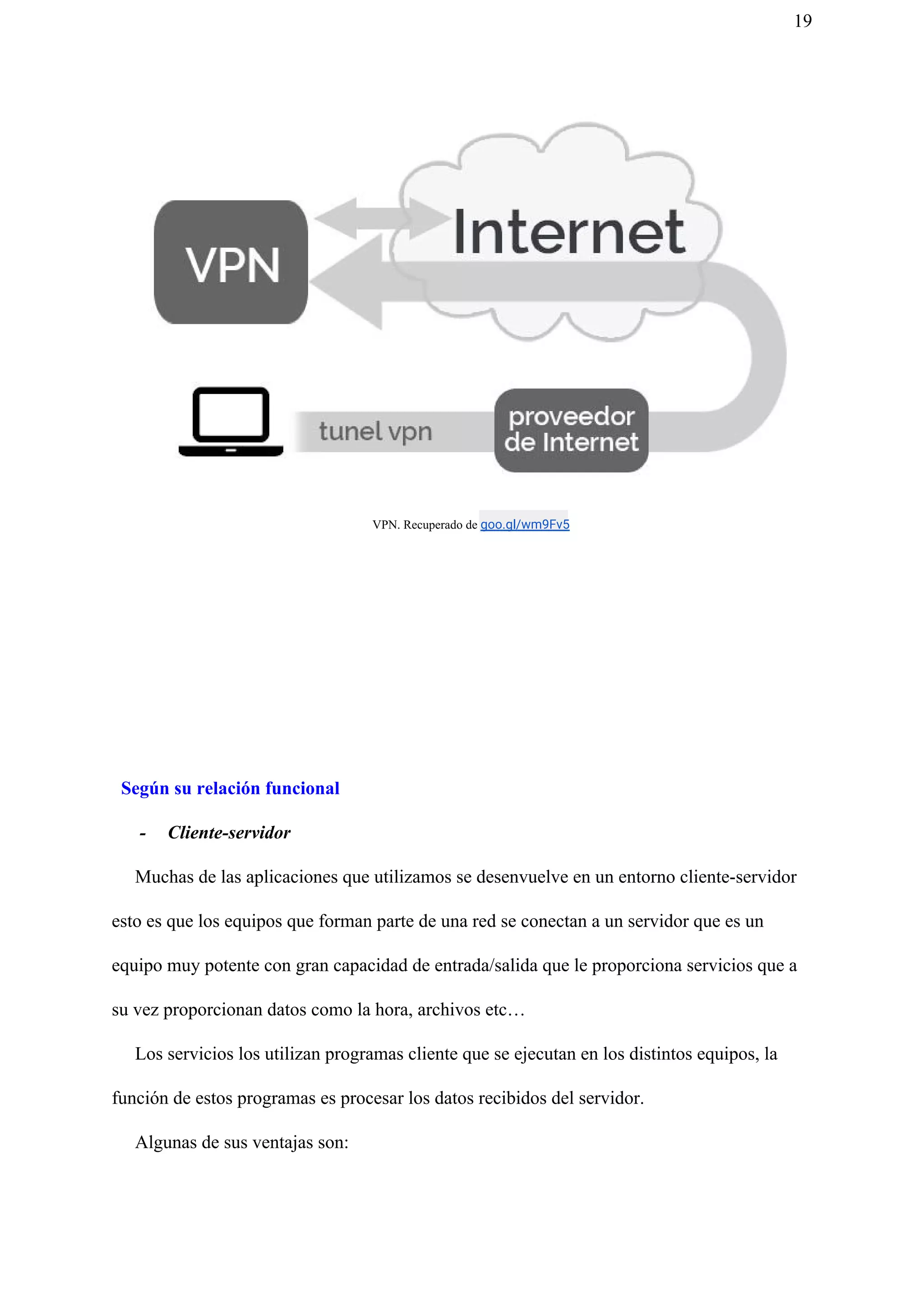 19
​VPN. Recuperado de ​goo.gl/wm9Fv5
Según su relación funcional
- Cliente-servidor
Muchas de las aplicaciones que utilizamos se desenvuelve en un entorno cliente-servidor
esto es que los equipos que forman parte de una red se conectan a un servidor que es un
equipo muy potente con gran capacidad de entrada/salida que le proporciona servicios que a
su vez proporcionan datos como la hora, archivos etc…
Los servicios los utilizan programas cliente que se ejecutan en los distintos equipos, la
función de estos programas es procesar los datos recibidos del servidor.
Algunas de sus ventajas son:
 
