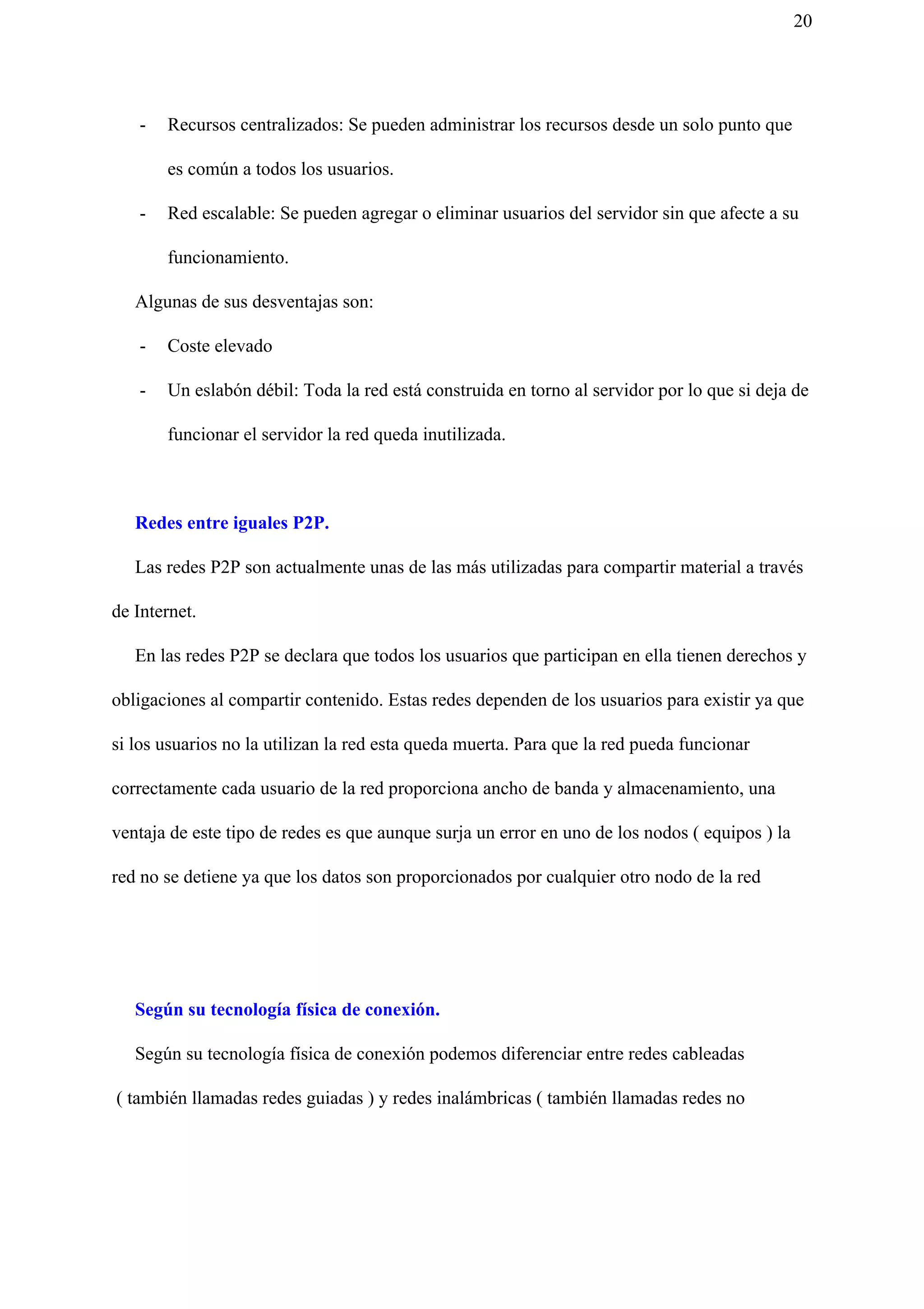 20
- Recursos centralizados: Se pueden administrar los recursos desde un solo punto que
es común a todos los usuarios.
- Red escalable: Se pueden agregar o eliminar usuarios del servidor sin que afecte a su
funcionamiento.
Algunas de sus desventajas son:
- Coste elevado
- Un eslabón débil: Toda la red está construida en torno al servidor por lo que si deja de
funcionar el servidor la red queda inutilizada.
Redes entre iguales P2P.
Las redes P2P son actualmente unas de las más utilizadas para compartir material a través
de Internet.
En las redes P2P se declara que todos los usuarios que participan en ella tienen derechos y
obligaciones al compartir contenido. Estas redes dependen de los usuarios para existir ya que
si los usuarios no la utilizan la red esta queda muerta. Para que la red pueda funcionar
correctamente cada usuario de la red proporciona ancho de banda y almacenamiento, una
ventaja de este tipo de redes es que aunque surja un error en uno de los nodos ( equipos ) la
red no se detiene ya que los datos son proporcionados por cualquier otro nodo de la red
​Según su tecnología física de conexión.
Según su tecnología física de conexión podemos diferenciar entre redes cableadas
( también llamadas redes guiadas ) y redes inalámbricas ( también llamadas redes no
 