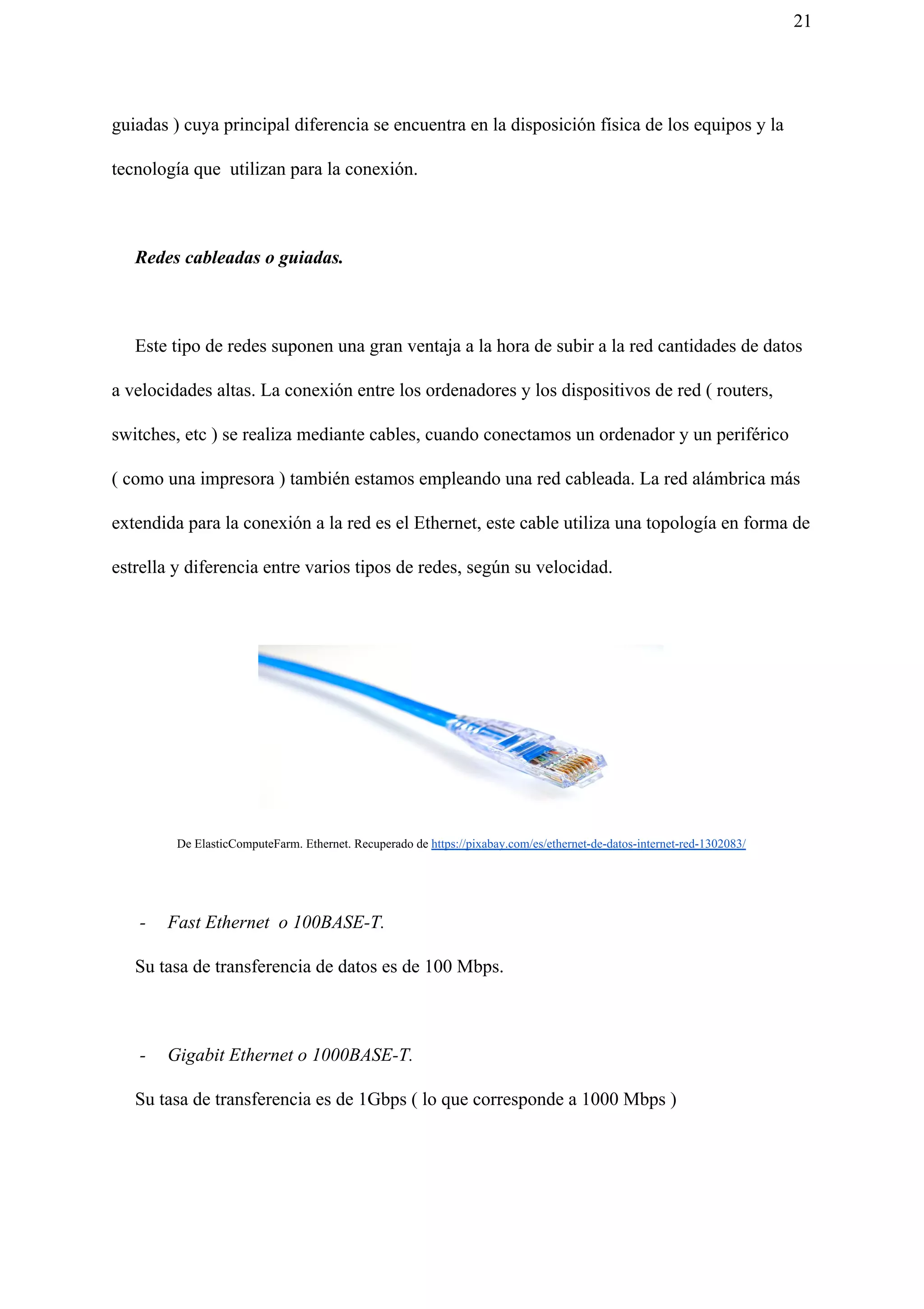 21
guiadas ) cuya principal diferencia se encuentra en la disposición física de los equipos y la
tecnología que utilizan para la conexión.
Redes cableadas o guiadas.
Este tipo de redes suponen una gran ventaja a la hora de subir a la red cantidades de datos
a velocidades altas. La conexión entre los ordenadores y los dispositivos de red ( routers,
switches, etc ) se realiza mediante cables, cuando conectamos un ordenador y un periférico
( como una impresora ) también estamos empleando una red cableada. La red alámbrica más
extendida para la conexión a la red es el Ethernet, este cable utiliza una topología en forma de
estrella y diferencia entre varios tipos de redes, según su velocidad.
De ElasticComputeFarm. Ethernet. Recuperado de ​https://pixabay.com/es/ethernet-de-datos-internet-red-1302083/
- Fast Ethernet o 100BASE-T.
Su tasa de transferencia de datos es de 100 Mbps.
- Gigabit Ethernet o 1000BASE-T.
Su tasa de transferencia es de 1Gbps ( lo que corresponde a 1000 Mbps )
 