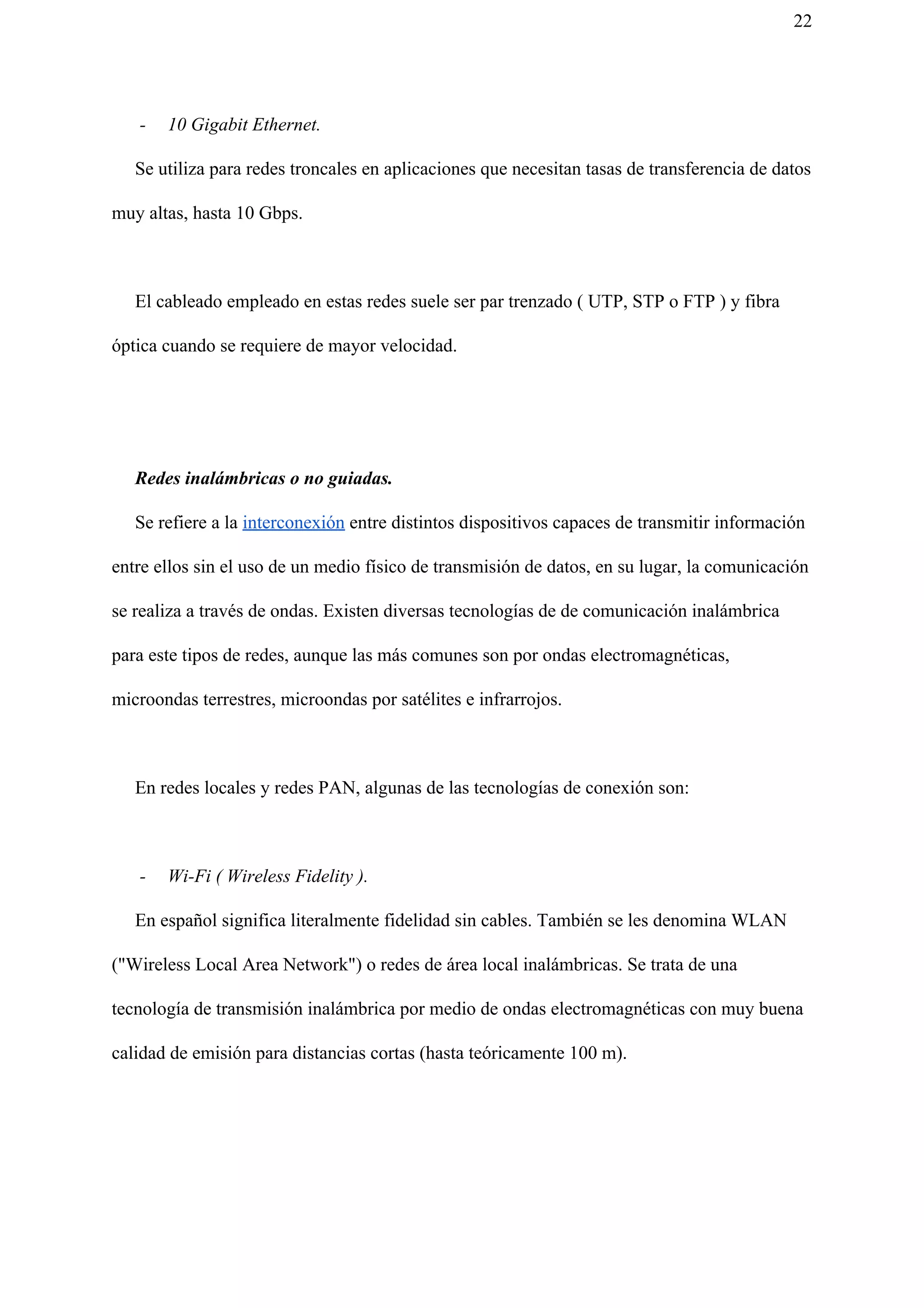 22
- 10 Gigabit Ethernet.
Se utiliza para redes troncales en aplicaciones que necesitan tasas de transferencia de datos
muy altas, hasta 10 Gbps.
El cableado empleado en estas redes suele ser par trenzado ( UTP, STP o FTP ) y fibra
óptica cuando se requiere de mayor velocidad.
Redes inalámbricas o no guiadas.
Se refiere a la ​interconexión​ entre distintos dispositivos capaces de transmitir información
entre ellos sin el uso de un medio físico de transmisión de datos, en su lugar, la comunicación
se realiza a través de ondas. Existen diversas tecnologías de de comunicación inalámbrica
para este tipos de redes, aunque las más comunes son por ondas electromagnéticas,
microondas terrestres, microondas por satélites e infrarrojos.
En redes locales y redes PAN, algunas de las tecnologías de conexión son:
- Wi-Fi ( Wireless Fidelity ).
En español significa literalmente fidelidad sin cables. También se les denomina WLAN
("Wireless Local Area Network") o redes de área local inalámbricas. Se trata de una
tecnología de transmisión inalámbrica por medio de ondas electromagnéticas con muy buena
calidad de emisión para distancias cortas (hasta teóricamente 100 m).
 