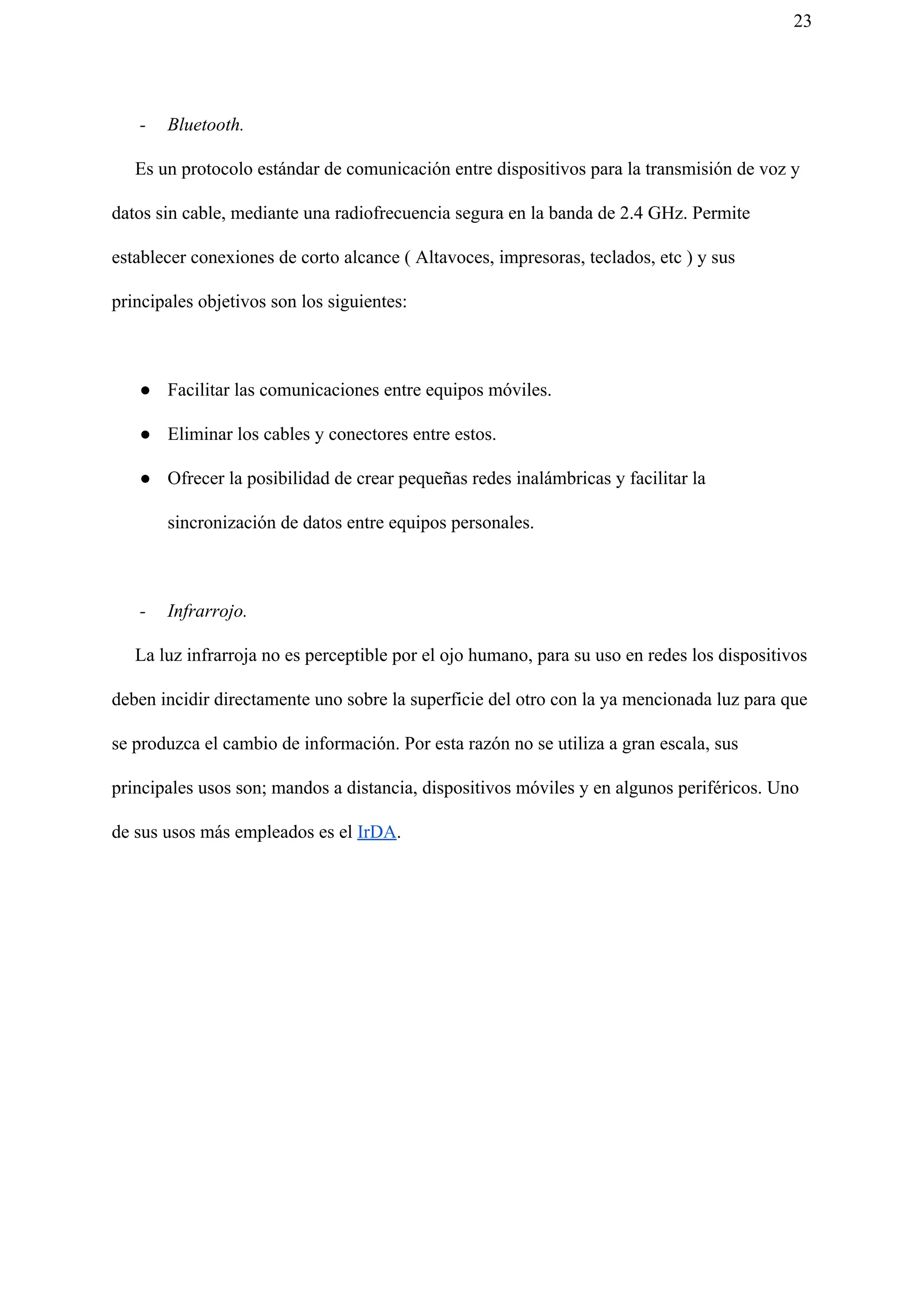 23
- Bluetooth.
Es un protocolo estándar de comunicación entre dispositivos para la transmisión de voz y
datos sin cable, mediante una radiofrecuencia segura en la banda de 2.4 GHz. Permite
establecer conexiones de corto alcance ( Altavoces, impresoras, teclados, etc ) y sus
principales objetivos son los siguientes:
● Facilitar las comunicaciones entre equipos móviles.
● Eliminar los cables y conectores entre estos.
● Ofrecer la posibilidad de crear pequeñas redes inalámbricas y facilitar la
sincronización de datos entre equipos personales.
- Infrarrojo.
La luz infrarroja no es perceptible por el ojo humano, para su uso en redes los dispositivos
deben incidir directamente uno sobre la superficie del otro con la ya mencionada luz para que
se produzca el cambio de información. Por esta razón no se utiliza a gran escala, sus
principales usos son; mandos a distancia, dispositivos móviles y en algunos periféricos. Uno
de sus usos más empleados es el ​IrDA​.
 