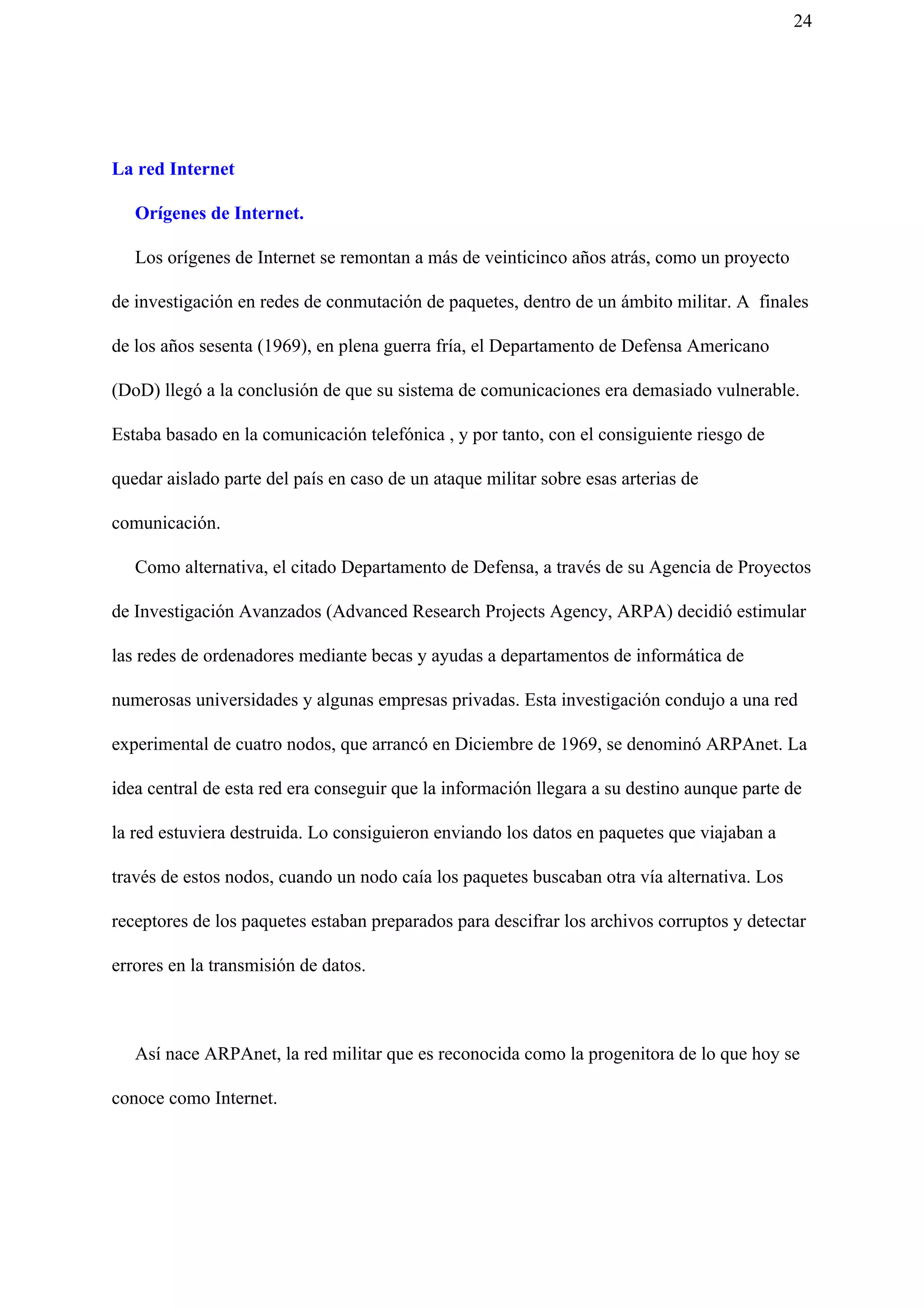 24
La red Internet
Orígenes de Internet.
Los orígenes de Internet se remontan a más de veinticinco años atrás, como un proyecto
de investigación en redes de conmutación de paquetes, dentro de un ámbito militar. A finales
de los años sesenta (1969), en plena guerra fría, el Departamento de Defensa Americano
(DoD) llegó a la conclusión de que su sistema de comunicaciones era demasiado vulnerable.
Estaba basado en la comunicación telefónica , y por tanto, con el consiguiente riesgo de
quedar aislado parte del país en caso de un ataque militar sobre esas arterias de
comunicación.
Como alternativa, el citado Departamento de Defensa, a través de su Agencia de Proyectos
de Investigación Avanzados (Advanced Research Projects Agency, ARPA) decidió estimular
las redes de ordenadores mediante becas y ayudas a departamentos de informática de
numerosas universidades y algunas empresas privadas. Esta investigación condujo a una red
experimental de cuatro nodos, que arrancó en Diciembre de 1969, se denominó ARPAnet. La
idea central de esta red era conseguir que la información llegara a su destino aunque parte de
la red estuviera destruida. Lo consiguieron enviando los datos en paquetes que viajaban a
través de estos nodos, cuando un nodo caía los paquetes buscaban otra vía alternativa. Los
receptores de los paquetes estaban preparados para descifrar los archivos corruptos y detectar
errores en la transmisión de datos.
Así nace ARPAnet, la red militar que es reconocida como la progenitora de lo que hoy se
conoce como Internet.
 