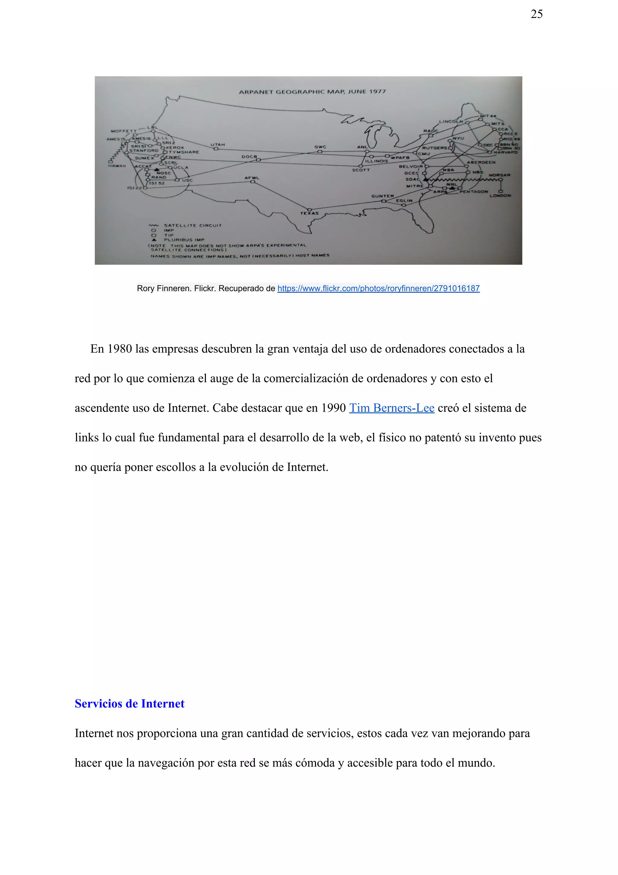 25
Rory Finneren. Flickr. Recuperado de ​https://www.flickr.com/photos/roryfinneren/2791016187
En 1980 las empresas descubren la gran ventaja del uso de ordenadores conectados a la
red por lo que comienza el auge de la comercialización de ordenadores y con esto el
ascendente uso de Internet. Cabe destacar que en 1990 ​Tim Berners-Lee​ creó el sistema de
links lo cual fue fundamental para el desarrollo de la web, el físico no patentó su invento pues
no quería poner escollos a la evolución de Internet.
Servicios de Internet
Internet nos proporciona una gran cantidad de servicios, estos cada vez van mejorando para
hacer que la navegación por esta red se más cómoda y accesible para todo el mundo.
 
