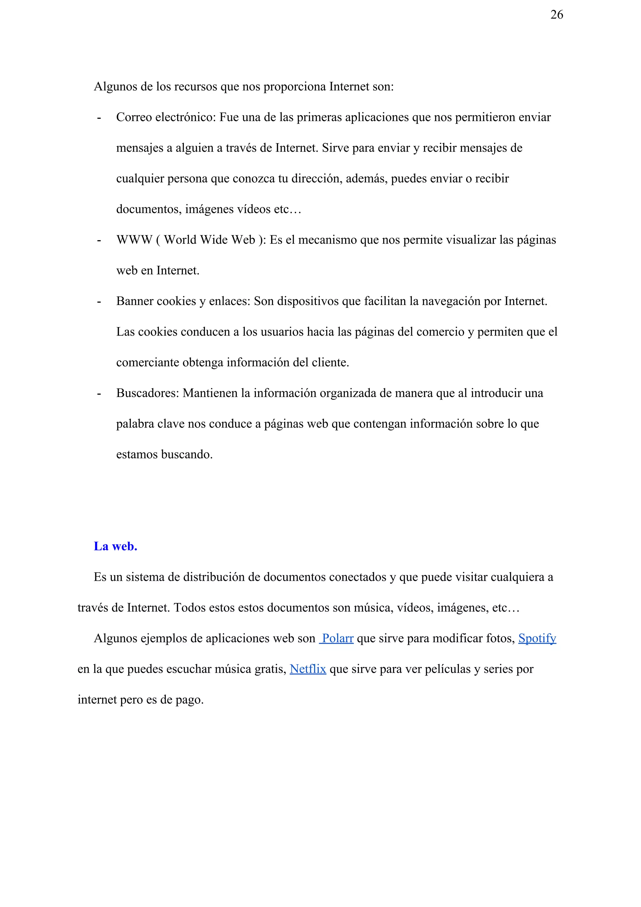 26
Algunos de los recursos que nos proporciona Internet son:
- Correo electrónico: Fue una de las primeras aplicaciones que nos permitieron enviar
mensajes a alguien a través de Internet. Sirve para enviar y recibir mensajes de
cualquier persona que conozca tu dirección, además, puedes enviar o recibir
documentos, imágenes vídeos etc…
- WWW ( World Wide Web ): Es el mecanismo que nos permite visualizar las páginas
web en Internet.
- Banner cookies y enlaces: Son dispositivos que facilitan la navegación por Internet.
Las cookies conducen a los usuarios hacia las páginas del comercio y permiten que el
comerciante obtenga información del cliente.
- Buscadores: Mantienen la información organizada de manera que al introducir una
palabra clave nos conduce a páginas web que contengan información sobre lo que
estamos buscando.
La web.
Es un sistema de distribución de documentos conectados y que puede visitar cualquiera a
través de Internet. Todos estos estos documentos son música, vídeos, imágenes, etc…
Algunos ejemplos de aplicaciones web son ​ Polarr​ que sirve para modificar fotos, ​Spotify
en la que puedes escuchar música gratis, ​Netflix​ que sirve para ver películas y series por
internet pero es de pago.
 