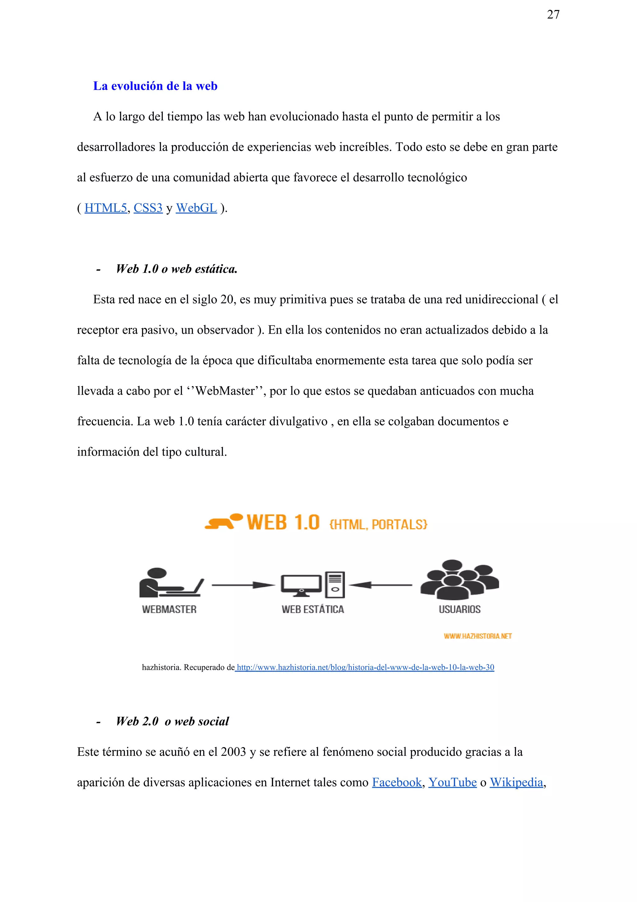 27
La evolución de la web
A lo largo del tiempo las web han evolucionado hasta el punto de permitir a los
desarrolladores la producción de experiencias web increíbles. Todo esto se debe en gran parte
al esfuerzo de una comunidad abierta que favorece el desarrollo tecnológico
( ​HTML5​, ​CSS3​ y ​WebGL​ ).
- Web 1.0 o web estática.
Esta red nace en el siglo 20, es muy primitiva pues se trataba de una red unidireccional ( el
receptor era pasivo, un observador ). En ella los contenidos no eran actualizados debido a la
falta de tecnología de la época que dificultaba enormemente esta tarea que solo podía ser
llevada a cabo por el ‘’WebMaster’’, por lo que estos se quedaban anticuados con mucha
frecuencia. La web 1.0 tenía carácter divulgativo , en ella se colgaban documentos e
información del tipo cultural.
hazhistoria. Recuperado de​ http://www.hazhistoria.net/blog/historia-del-www-de-la-web-10-la-web-30
- Web 2.0 o web social
Este término se acuñó en el 2003 y se refiere al fenómeno social producido gracias a la
aparición de diversas aplicaciones en Internet tales como ​Facebook​, ​YouTube​ o ​Wikipedia​,
 