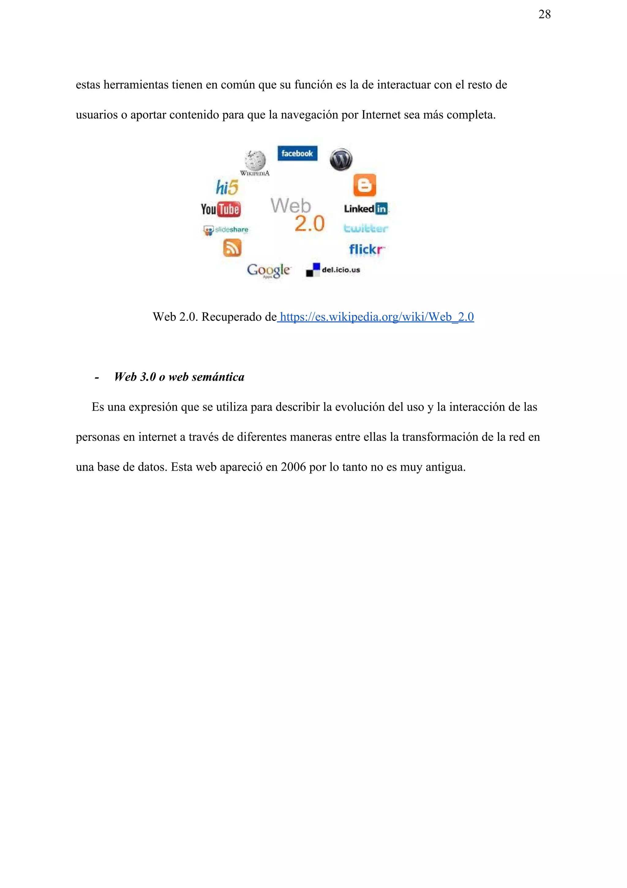 28
estas herramientas tienen en común que su función es la de interactuar con el resto de
usuarios o aportar contenido para que la navegación por Internet sea más completa.
Web 2.0. Recuperado de​ https://es.wikipedia.org/wiki/Web_2.0
- Web 3.0 o web semántica
Es una expresión que se utiliza para describir la evolución del uso y la interacción de las
personas en internet a través de diferentes maneras entre ellas la transformación de la red en
una base de datos. Esta web apareció en 2006 por lo tanto no es muy antigua.
 