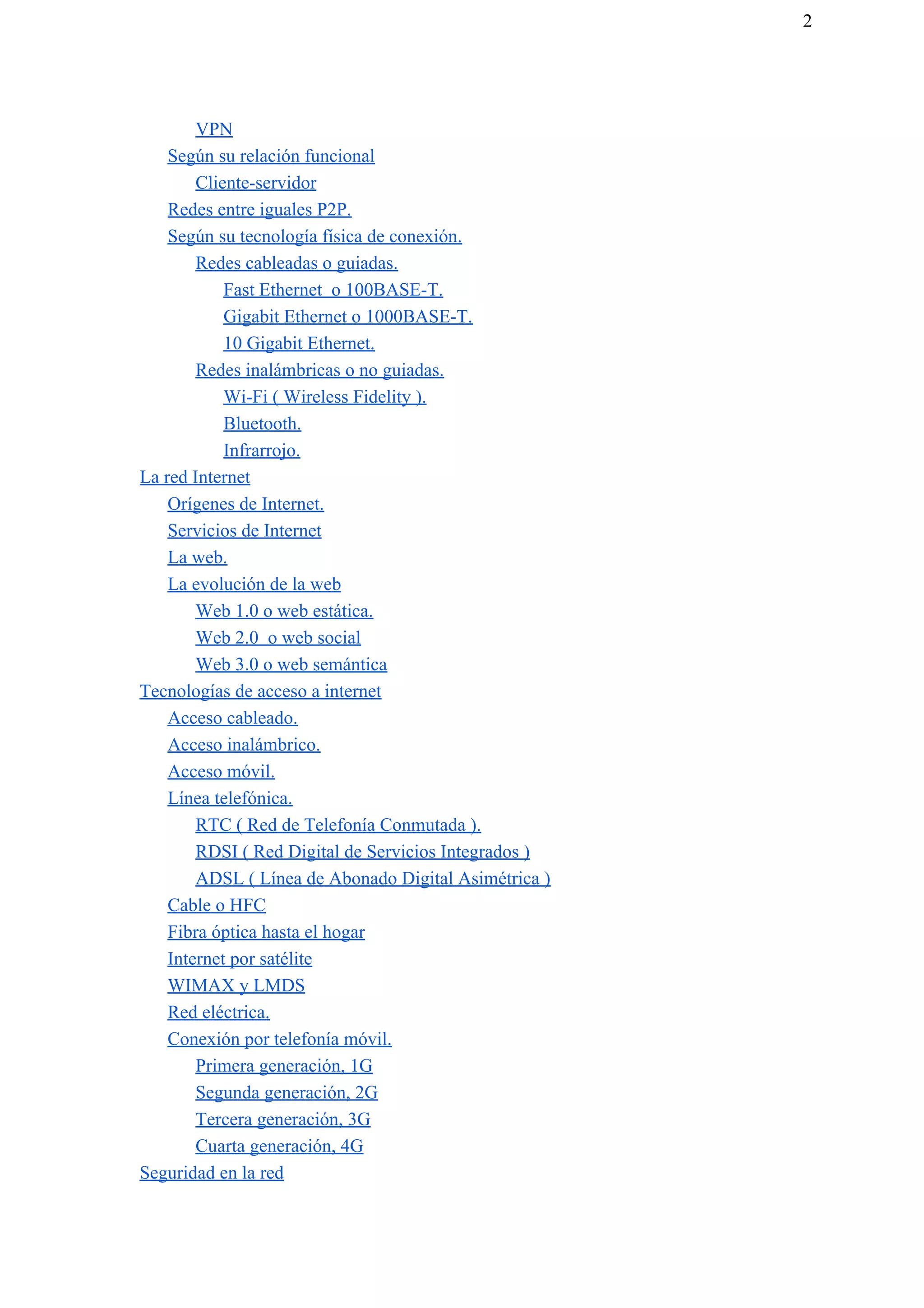 2
VPN
Según su relación funcional
Cliente-servidor
Redes entre iguales P2P.
Según su tecnología física de conexión.
Redes cableadas o guiadas.
Fast Ethernet o 100BASE-T.
Gigabit Ethernet o 1000BASE-T.
10 Gigabit Ethernet.
Redes inalámbricas o no guiadas.
Wi-Fi ( Wireless Fidelity ).
Bluetooth.
Infrarrojo.
La red Internet
Orígenes de Internet.
Servicios de Internet
La web.
La evolución de la web
Web 1.0 o web estática.
Web 2.0 o web social
Web 3.0 o web semántica
Tecnologías de acceso a internet
Acceso cableado.
Acceso inalámbrico.
Acceso móvil.
Línea telefónica.
RTC ( Red de Telefonía Conmutada ).
RDSI ( Red Digital de Servicios Integrados )
ADSL ( Línea de Abonado Digital Asimétrica )
Cable o HFC
Fibra óptica hasta el hogar
Internet por satélite
WIMAX y LMDS
Red eléctrica.
Conexión por telefonía móvil.
Primera generación, 1G
Segunda generación, 2G
Tercera generación, 3G
Cuarta generación, 4G
Seguridad en la red
 