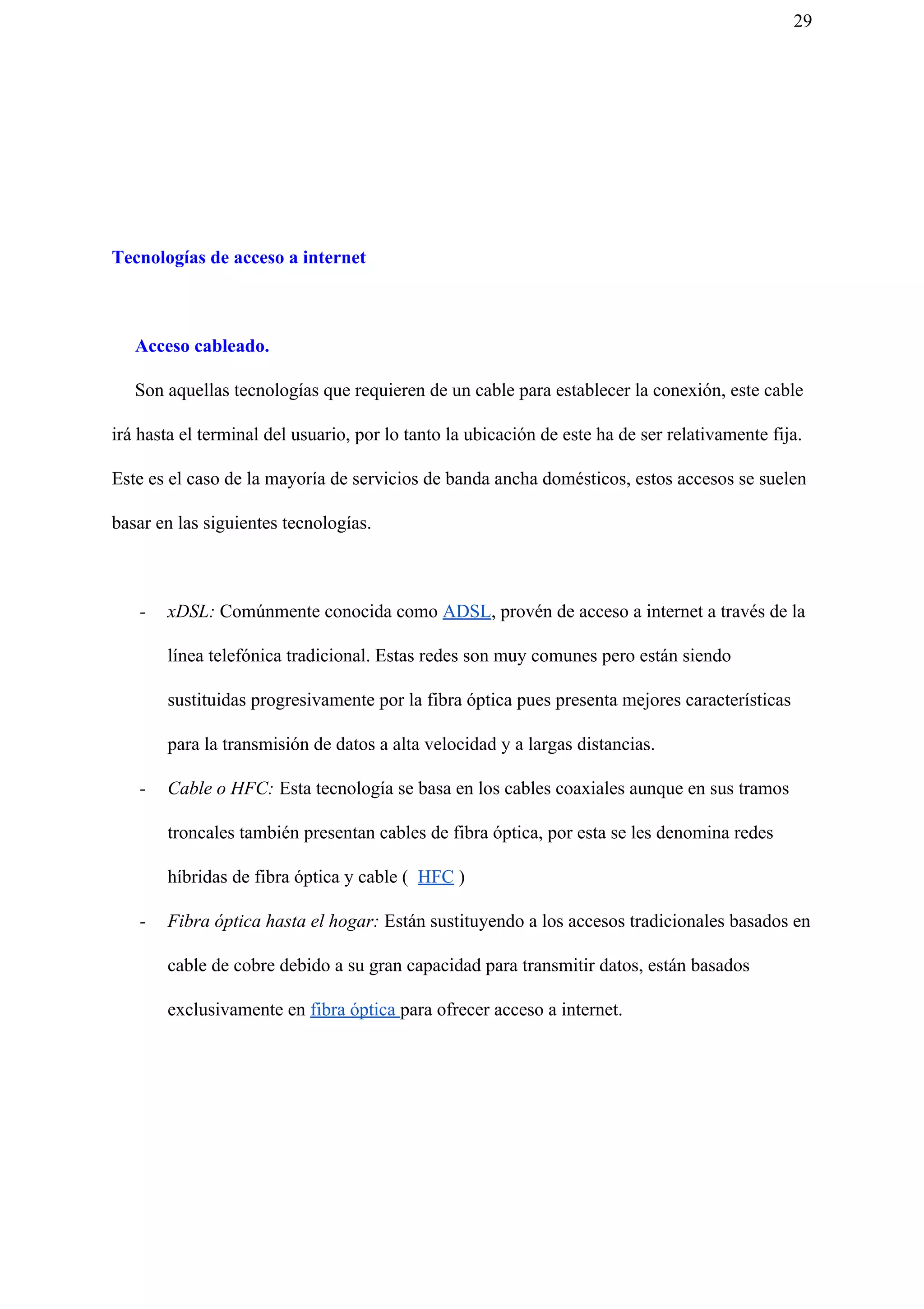 29
Tecnologías de acceso a internet
Acceso cableado.
Son aquellas tecnologías que requieren de un cable para establecer la conexión, este cable
irá hasta el terminal del usuario, por lo tanto la ubicación de este ha de ser relativamente fija.
Este es el caso de la mayoría de servicios de banda ancha domésticos, estos accesos se suelen
basar en las siguientes tecnologías.
- xDSL: Comúnmente conocida como ​ADSL​, provén de acceso a internet a través de la
línea telefónica tradicional. Estas redes son muy comunes pero están siendo
sustituidas progresivamente por la fibra óptica pues presenta mejores características
para la transmisión de datos a alta velocidad y a largas distancias.
- Cable o HFC: Esta tecnología se basa en los cables coaxiales aunque en sus tramos
troncales también presentan cables de fibra óptica, por esta se les denomina redes
híbridas de fibra óptica y cable ( ​HFC​ )
- Fibra óptica hasta el hogar: Están sustituyendo a los accesos tradicionales basados en
cable de cobre debido a su gran capacidad para transmitir datos, están basados
exclusivamente en ​fibra óptica ​para ofrecer acceso a internet.
 