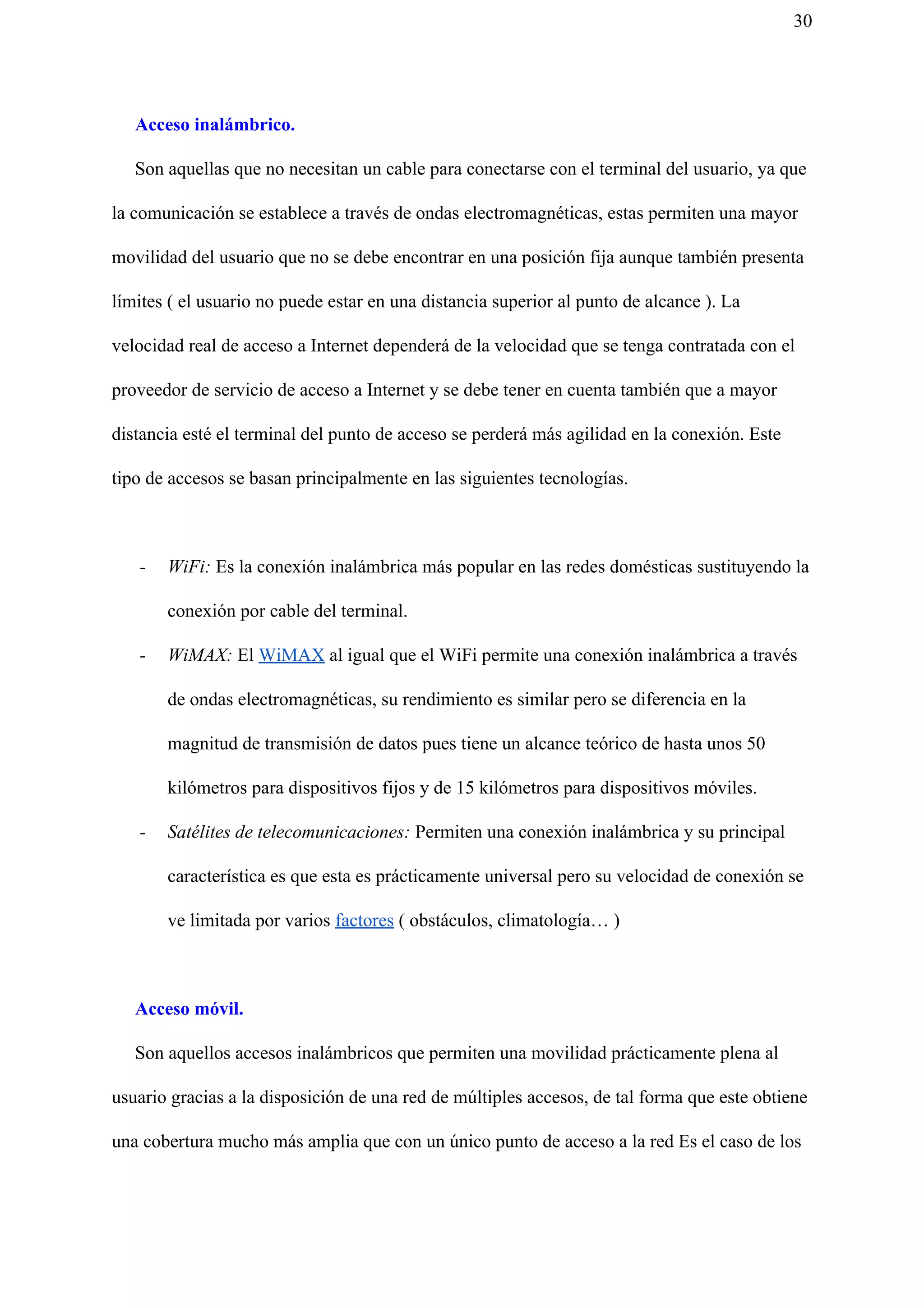 30
Acceso inalámbrico.
Son aquellas que no necesitan un cable para conectarse con el terminal del usuario, ya que
la comunicación se establece a través de ondas electromagnéticas, estas permiten una mayor
movilidad del usuario que no se debe encontrar en una posición fija aunque también presenta
límites ( el usuario no puede estar en una distancia superior al punto de alcance ).​ ​La
velocidad real de acceso a Internet dependerá de la velocidad que se tenga contratada con el
proveedor de servicio de acceso a Internet y se debe tener en cuenta también que a mayor
distancia esté el terminal del punto de acceso se perderá más agilidad en la conexión. Este
tipo de accesos se basan principalmente en las siguientes tecnologías.
- WiFi: Es la conexión inalámbrica más popular en las redes domésticas sustituyendo la
conexión por cable del terminal.
- WiMAX: El ​WiMAX​ al igual que el WiFi permite una conexión inalámbrica a través
de ondas electromagnéticas, su rendimiento es similar pero se diferencia en la
magnitud de transmisión de datos pues tiene un alcance teórico de hasta unos 50
kilómetros para dispositivos fijos y de 15 kilómetros para dispositivos móviles.
- Satélites de telecomunicaciones: Permiten una conexión inalámbrica y su principal
característica es que esta es prácticamente universal pero su velocidad de conexión se
ve limitada por varios ​factores​ ( obstáculos, climatología… )
Acceso móvil.
Son aquellos accesos inalámbricos que permiten una movilidad prácticamente plena al
usuario gracias a la disposición de una red de múltiples accesos, de tal forma que este obtiene
una cobertura mucho más amplia que con un único punto de acceso a la red Es el caso de los
 