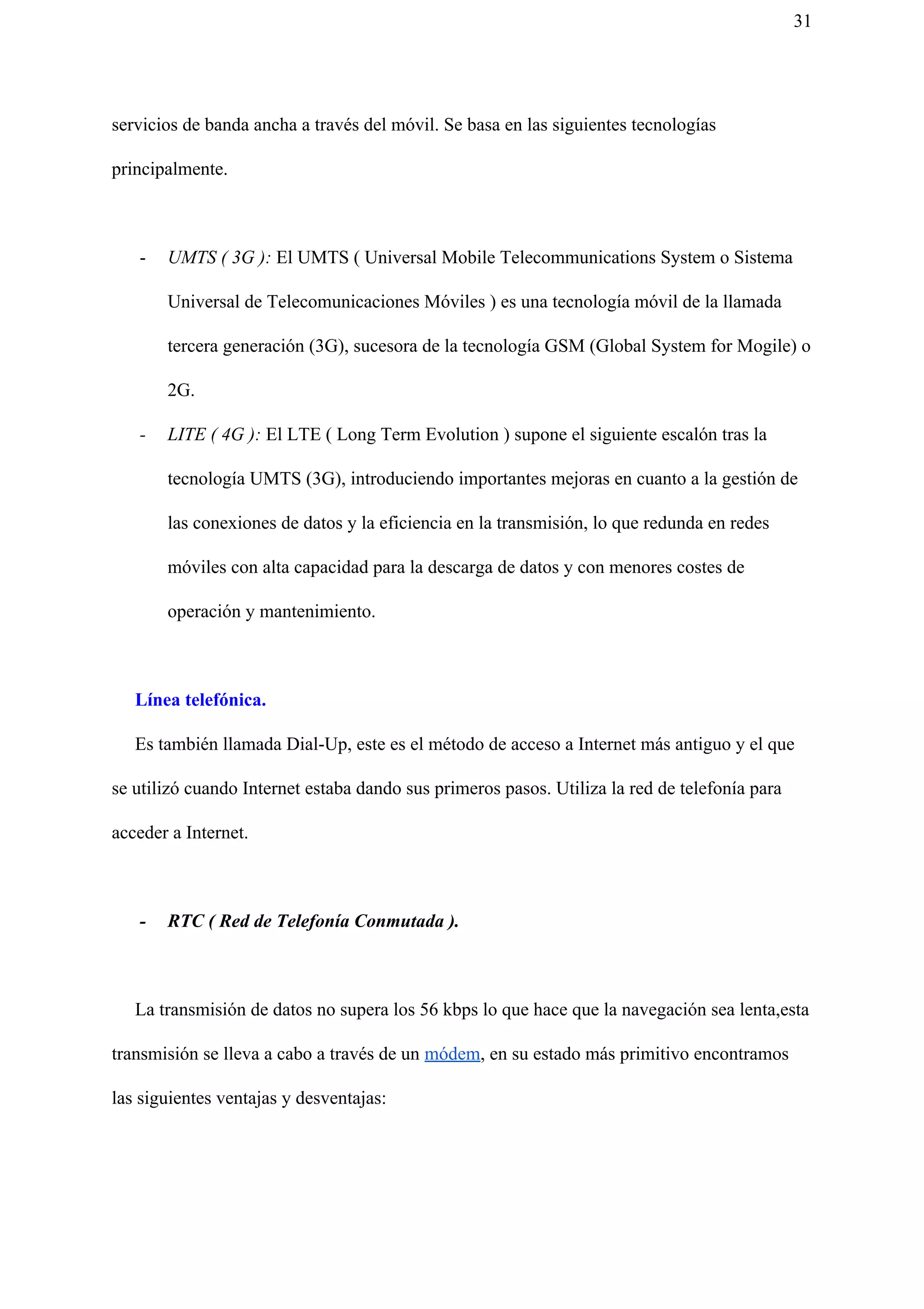 31
servicios de banda ancha a través del móvil. Se basa en las siguientes tecnologías
principalmente.
- UMTS ( 3G ): El UMTS ( Universal Mobile Telecommunications System o Sistema
Universal de Telecomunicaciones Móviles ) es una tecnología móvil de la llamada
tercera generación (3G), sucesora de la tecnología GSM (Global System for Mogile) o
2G.
- LITE ( 4G ): El LTE ( Long Term Evolution ) supone el siguiente escalón tras la
tecnología UMTS (3G), introduciendo importantes mejoras en cuanto a la gestión de
las conexiones de datos y la eficiencia en la transmisión, lo que redunda en redes
móviles con alta capacidad para la descarga de datos y con menores costes de
operación y mantenimiento.
Línea telefónica.
Es también llamada Dial-Up, este es el método de acceso a Internet más antiguo y el que
se utilizó cuando Internet estaba dando sus primeros pasos. Utiliza la red de telefonía para
acceder a Internet.
- RTC ( Red de Telefonía Conmutada ).
La transmisión de datos no supera los 56 kbps lo que hace que la navegación sea lenta,esta
transmisión se lleva a cabo a través de un ​módem​, en su estado más primitivo encontramos
las siguientes ventajas y desventajas:
 