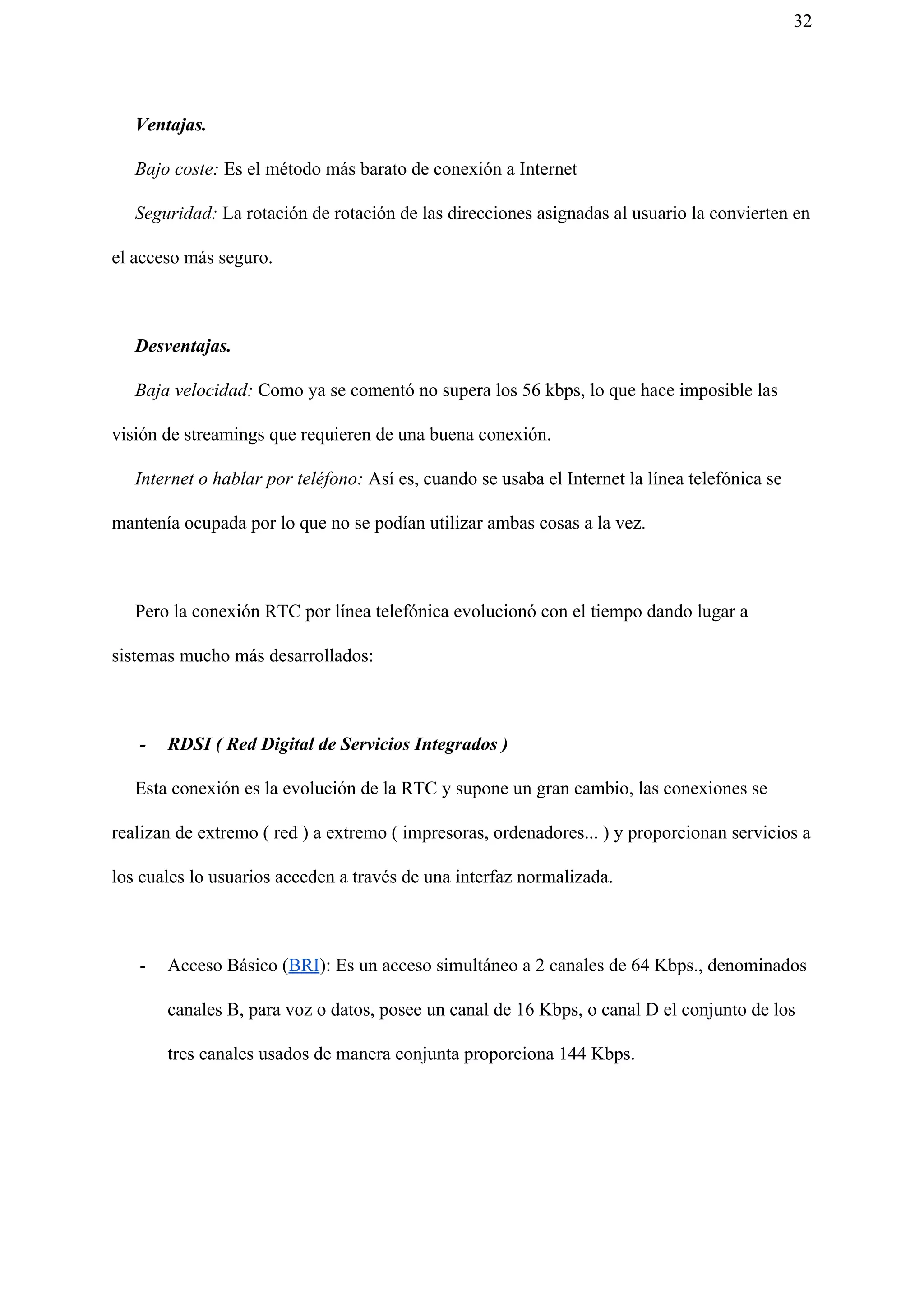 32
​Ventajas.
​Bajo coste: Es el método más barato de conexión a Internet
​Seguridad: La rotación de rotación de las direcciones asignadas al usuario la convierten en
el acceso más seguro.
​Desventajas.
Baja velocidad: Como ya se comentó no supera los 56 kbps, lo que hace imposible las
visión de streamings que requieren de una buena conexión.
​Internet o hablar por teléfono: Así es, cuando se usaba el Internet la línea telefónica se
mantenía ocupada por lo que no se podían utilizar ambas cosas a la vez.
Pero la conexión RTC por línea telefónica evolucionó con el tiempo dando lugar a
sistemas mucho más desarrollados:
- RDSI ( Red Digital de Servicios Integrados )
Esta conexión es la evolución de la RTC y supone un gran cambio, las conexiones se
realizan de extremo ( red ) a extremo ( impresoras, ordenadores... ) y proporcionan servicios a
los cuales lo usuarios acceden a través de una interfaz normalizada.
- Acceso Básico (​BRI​): Es un acceso simultáneo a 2 canales de 64 Kbps., denominados
canales B, para voz o datos, posee un canal de 16 Kbps, o canal D el conjunto de los
tres canales usados de manera conjunta proporciona 144 Kbps.
 