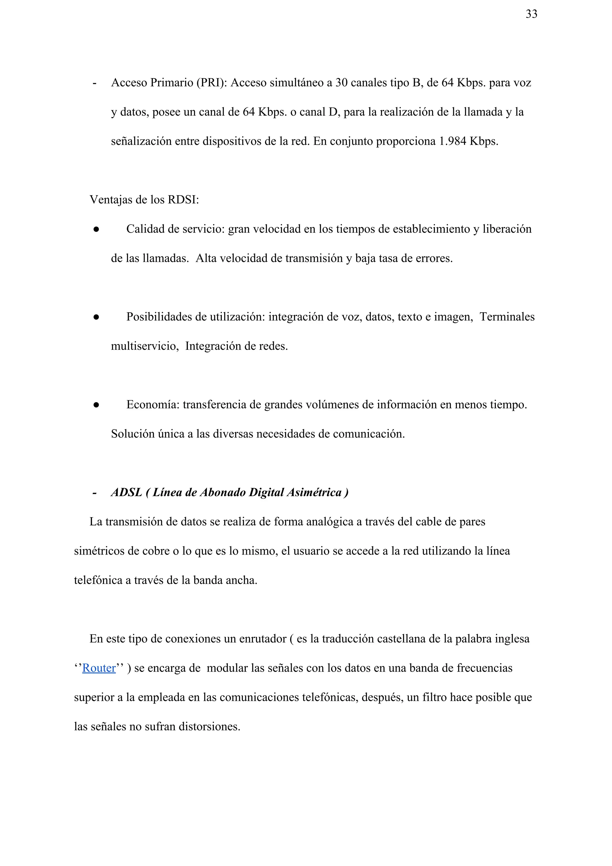 33
- Acceso Primario (PRI): Acceso simultáneo a 30 canales tipo B, de 64 Kbps. para voz
y datos, posee un canal de 64 Kbps. o canal D, para la realización de la llamada y la
señalización entre dispositivos de la red. En conjunto proporciona 1.984 Kbps.
Ventajas de los RDSI:
● Calidad de servicio: gran velocidad en los tiempos de establecimiento y liberación
de las llamadas. Alta velocidad de transmisión y baja tasa de errores.
● Posibilidades de utilización: integración de voz, datos, texto e imagen, Terminales
multiservicio, Integración de redes.
● Economía: transferencia de grandes volúmenes de información en menos tiempo.
Solución única a las diversas necesidades de comunicación.
- ADSL ( Línea de Abonado Digital Asimétrica )
La transmisión de datos se realiza de forma analógica a través del cable de pares
simétricos de cobre o lo que es lo mismo, el usuario se accede a la red utilizando la línea
telefónica a través de la banda ancha.
En este tipo de conexiones un enrutador ( es la traducción castellana de la palabra inglesa
‘’​Router​’’ ) se encarga de modular las señales con los datos en una banda de frecuencias
superior a la empleada en las comunicaciones telefónicas, después, un filtro hace posible que
las señales no sufran distorsiones.
 
