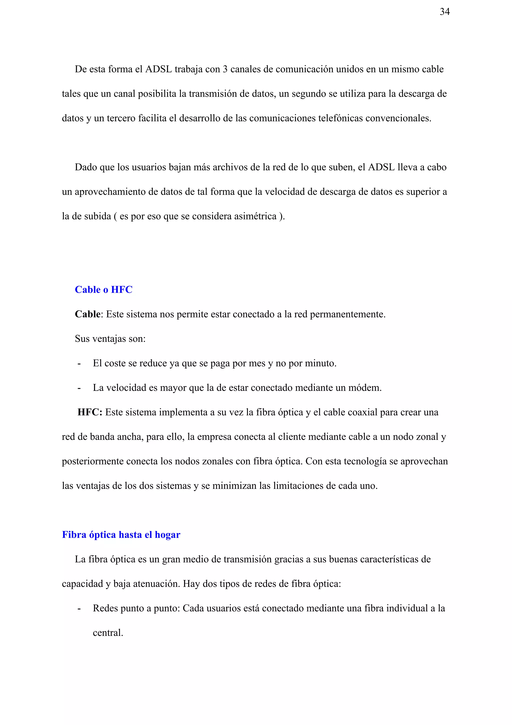 34
De esta forma el ADSL trabaja con 3 canales de comunicación unidos en un mismo cable
tales que un canal posibilita la transmisión de datos, un segundo se utiliza para la descarga de
datos y un tercero facilita el desarrollo de las comunicaciones telefónicas convencionales.
Dado que los usuarios bajan más archivos de la red de lo que suben, el ADSL lleva a cabo
un aprovechamiento de datos de tal forma que la velocidad de descarga de datos es superior a
la de subida ( es por eso que se considera asimétrica ).
Cable o HFC
Cable​: Este sistema nos permite estar conectado a la red permanentemente.
Sus ventajas son:
- El coste se reduce ya que se paga por mes y no por minuto.
- La velocidad es mayor que la de estar conectado mediante un módem.
​ HFC: ​Este sistema implementa a su vez la fibra óptica y el cable coaxial para crear una
red de banda ancha, para ello, la empresa conecta al cliente mediante cable a un nodo zonal y
posteriormente conecta los nodos zonales con fibra óptica. Con esta tecnología se aprovechan
las ventajas de los dos sistemas y se minimizan las limitaciones de cada uno.
Fibra óptica hasta el hogar
La fibra óptica es un gran medio de transmisión gracias a sus buenas características de
capacidad y baja atenuación. Hay dos tipos de redes de fibra óptica:
- Redes punto a punto: Cada usuarios está conectado mediante una fibra individual a la
central.
 
