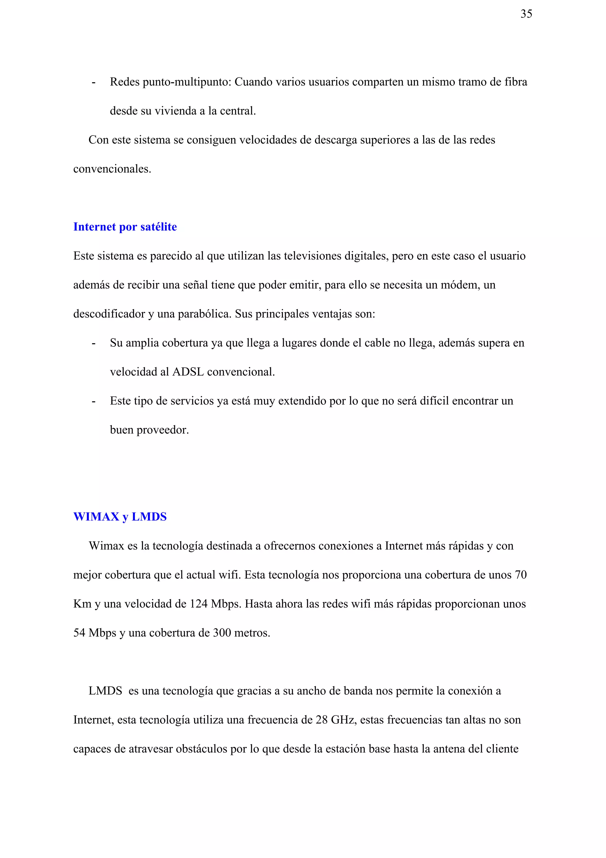 35
- Redes punto-multipunto: Cuando varios usuarios comparten un mismo tramo de fibra
desde su vivienda a la central.
Con este sistema se consiguen velocidades de descarga superiores a las de las redes
convencionales.
Internet por satélite
Este sistema es parecido al que utilizan las televisiones digitales, pero en este caso el usuario
además de recibir una señal tiene que poder emitir, para ello se necesita un módem, un
descodificador y una parabólica. Sus principales ventajas son:
- Su amplia cobertura ya que llega a lugares donde el cable no llega, además supera en
velocidad al ADSL convencional.
- Este tipo de servicios ya está muy extendido por lo que no será difícil encontrar un
buen proveedor.
WIMAX y LMDS
Wimax es la tecnología destinada a ofrecernos conexiones a Internet más rápidas y con
mejor cobertura que el actual wifi. Esta tecnología nos proporciona una cobertura de unos 70
Km y una velocidad de 124 Mbps. Hasta ahora las redes wifi más rápidas proporcionan unos
54 Mbps y una cobertura de 300 metros.
LMDS es una tecnología que gracias a su ancho de banda nos permite la conexión a
Internet, esta tecnología utiliza una frecuencia de 28 GHz, estas frecuencias tan altas no son
capaces de atravesar obstáculos por lo que desde la estación base hasta la antena del cliente
 