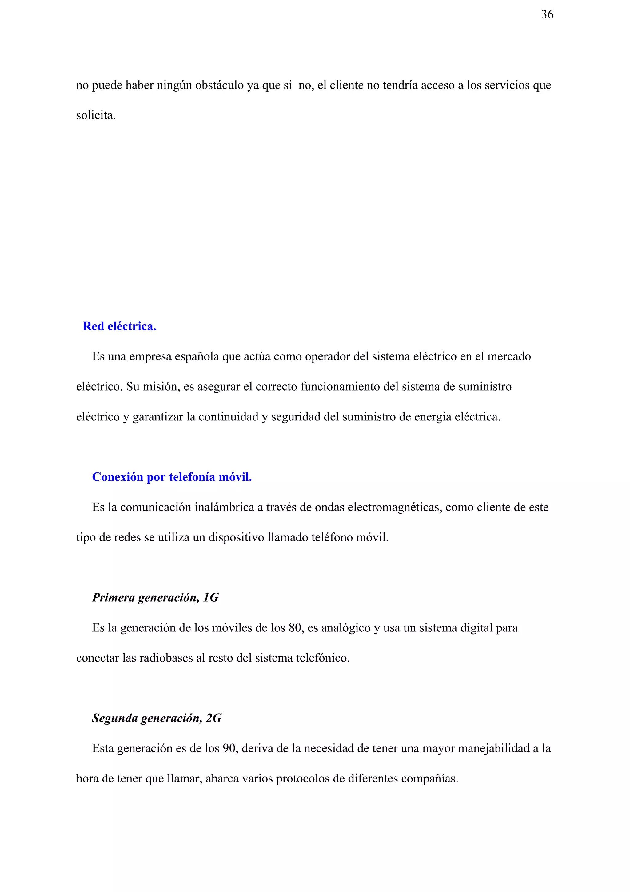 36
no puede haber ningún obstáculo ya que si no, el cliente no tendría acceso a los servicios que
solicita.
Red eléctrica.
Es una empresa española que actúa como operador del sistema eléctrico en el mercado
eléctrico. Su misión, es asegurar el correcto funcionamiento del sistema de suministro
eléctrico y garantizar la continuidad y seguridad del suministro de energía eléctrica.
Conexión por telefonía móvil.
Es la comunicación inalámbrica a través de ondas electromagnéticas, como cliente de este
tipo de redes se utiliza un dispositivo llamado teléfono móvil.
Primera generación, 1G
Es la generación de los móviles de los 80, es analógico y usa un sistema digital para
conectar las radiobases al resto del sistema telefónico.
Segunda generación, 2G
Esta generación es de los 90, deriva de la necesidad de tener una mayor manejabilidad a la
hora de tener que llamar, abarca varios protocolos de diferentes compañías.
 