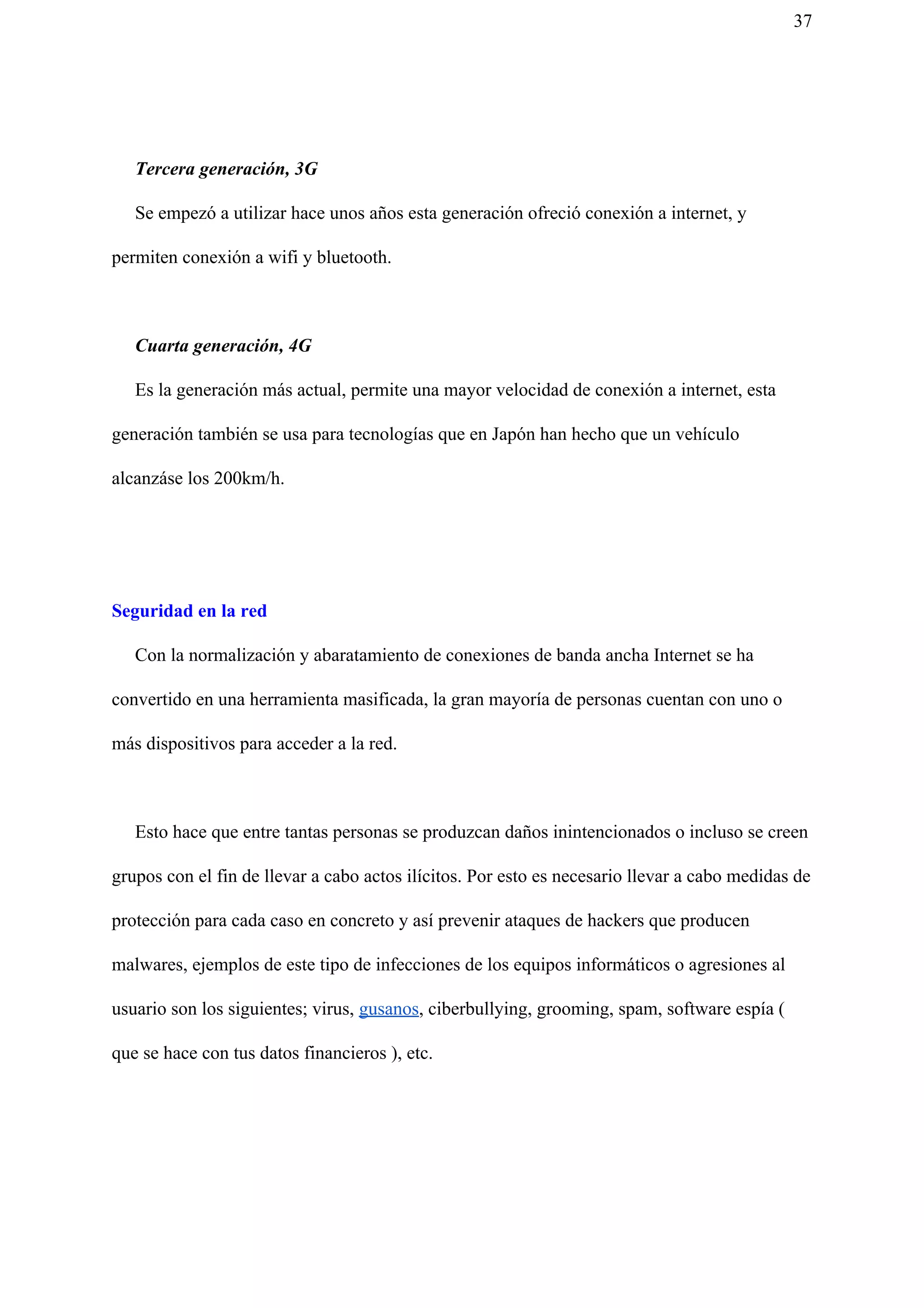 37
Tercera generación, 3G
Se empezó a utilizar hace unos años esta generación ofreció conexión a internet, y
permiten conexión a wifi y bluetooth.
Cuarta generación, 4G
Es la generación más actual, permite una mayor velocidad de conexión a internet, esta
generación también se usa para tecnologías que en Japón han hecho que un vehículo
alcanzáse los 200km/h.
Seguridad en la red
Con la normalización y abaratamiento de conexiones de banda ancha Internet se ha
convertido en una herramienta masificada, la gran mayoría de personas cuentan con uno o
más dispositivos para acceder a la red.
Esto hace que entre tantas personas se produzcan daños inintencionados o incluso se creen
grupos con el fin de llevar a cabo actos ilícitos. Por esto es necesario llevar a cabo medidas de
protección para cada caso en concreto y así prevenir ataques de hackers que producen
malwares, ejemplos de este tipo de infecciones de los equipos informáticos o agresiones al
usuario son los siguientes; virus, ​gusanos​, ciberbullying, grooming, spam, software espía (
que se hace con tus datos financieros ), etc.
 