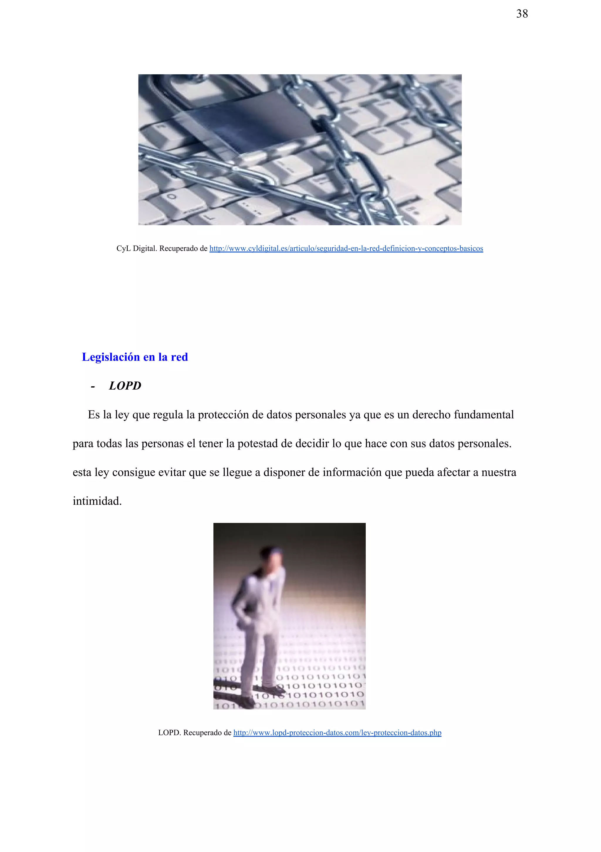 38
CyL Digital. Recuperado de ​http://www.cyldigital.es/articulo/seguridad-en-la-red-definicion-y-conceptos-basicos
Legislación en la red
- LOPD
Es la ley que regula la protección de datos personales ya que es un derecho fundamental
para todas las personas el tener la potestad de decidir lo que hace con sus datos personales.
esta ley consigue evitar que se llegue a disponer de información que pueda afectar a nuestra
intimidad.
LOPD. Recuperado de ​http://www.lopd-proteccion-datos.com/ley-proteccion-datos.php
 