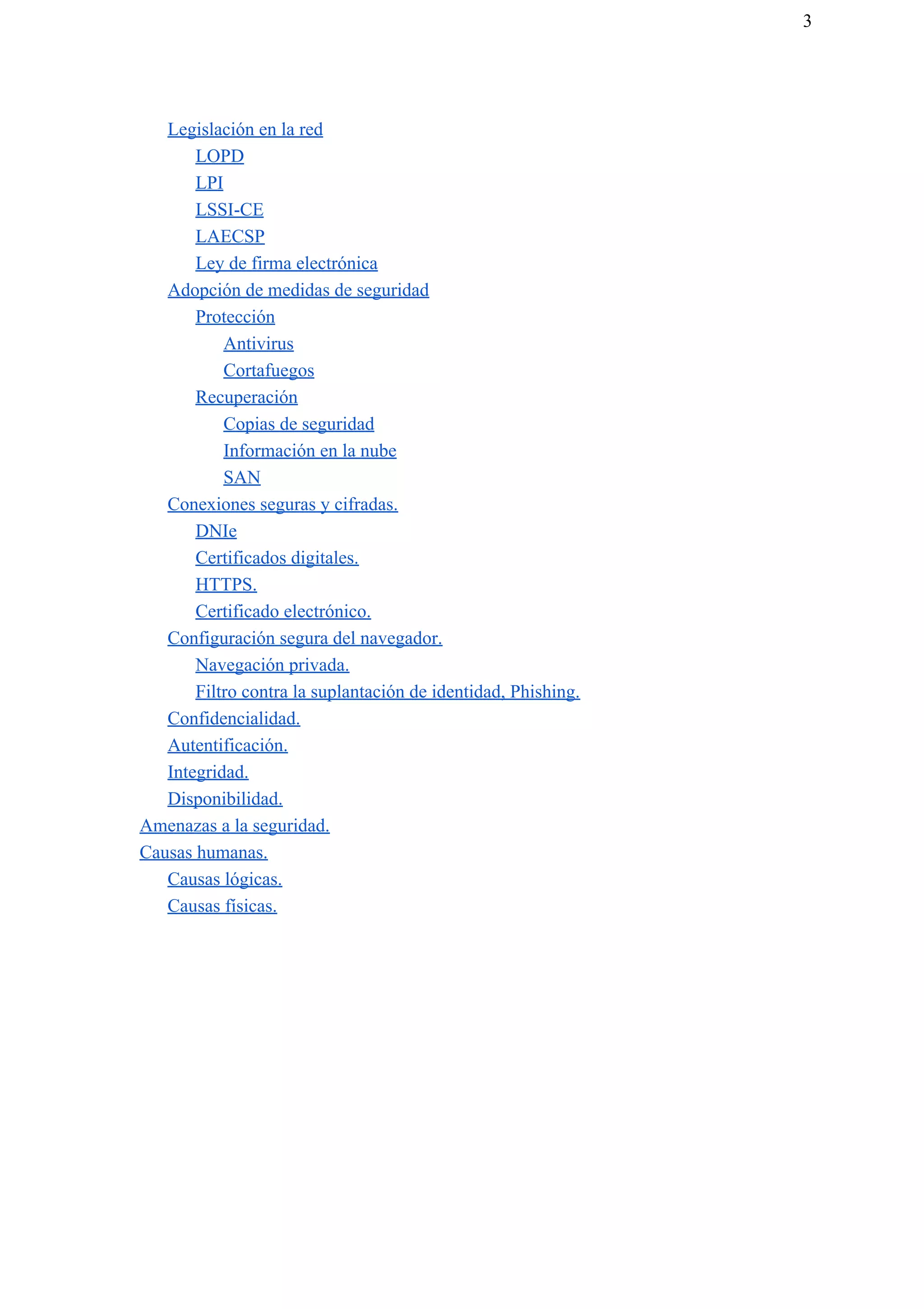 3
Legislación en la red
LOPD
LPI
LSSI-CE
LAECSP
Ley de firma electrónica
Adopción de medidas de seguridad
Protección
Antivirus
Cortafuegos
Recuperación
Copias de seguridad
Información en la nube
SAN
Conexiones seguras y cifradas.
DNIe
Certificados digitales.
HTTPS.
Certificado electrónico.
Configuración segura del navegador.
Navegación privada.
Filtro contra la suplantación de identidad, Phishing.
Confidencialidad.
Autentificación.
Integridad.
Disponibilidad.
Amenazas a la seguridad.
Causas humanas.
Causas lógicas.
Causas físicas.
 
