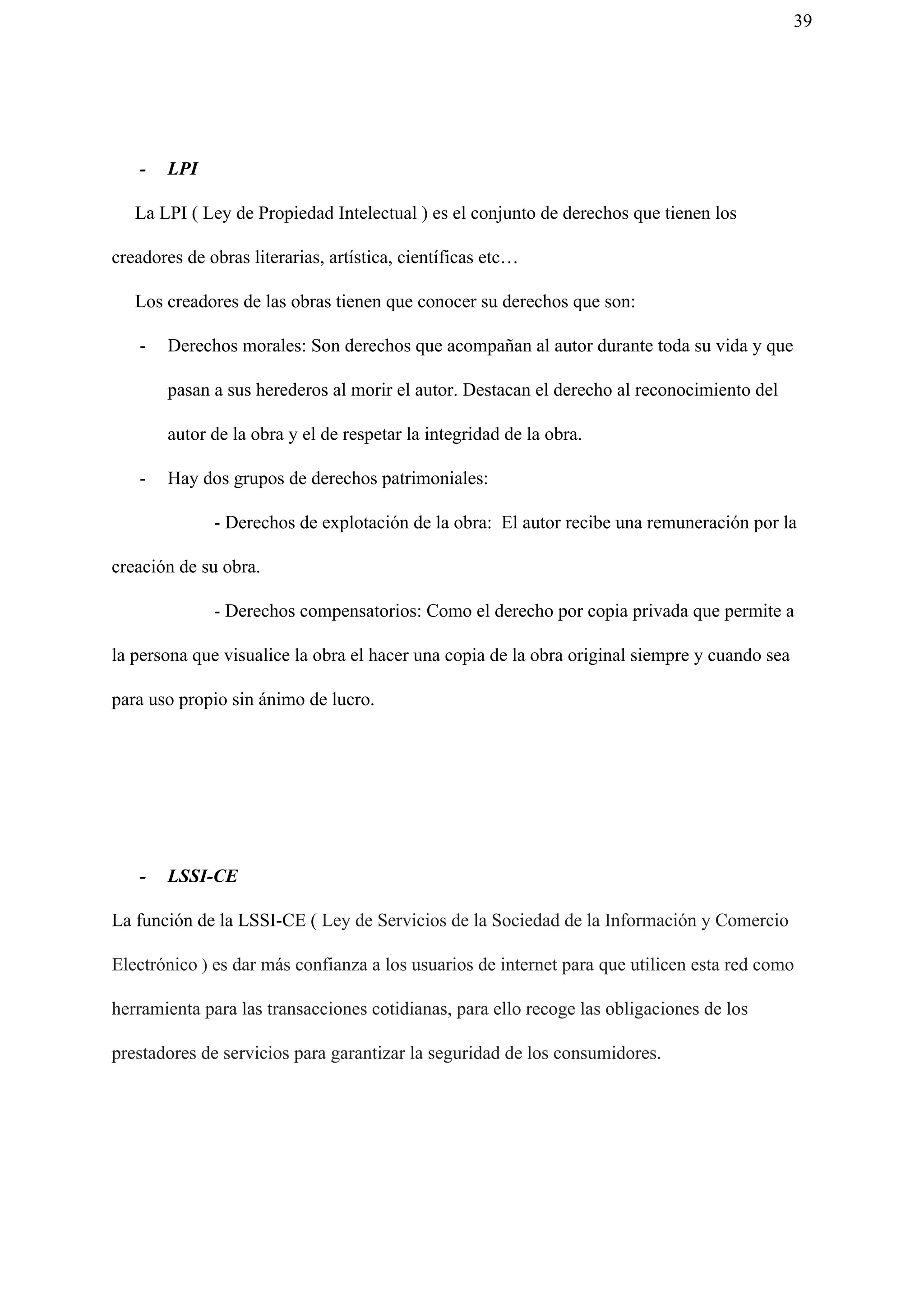 39
- LPI
La LPI ( Ley de Propiedad Intelectual ) es el conjunto de derechos que tienen los
creadores de obras literarias, artística, científicas etc…
Los creadores de las obras tienen que conocer su derechos que son:
- Derechos morales: Son derechos que acompañan al autor durante toda su vida y que
pasan a sus herederos al morir el autor. Destacan el derecho al reconocimiento del
autor de la obra y el de respetar la integridad de la obra.
- Hay dos grupos de derechos patrimoniales:
- Derechos de explotación de la obra: El autor recibe una remuneración por la
creación de su obra.
- Derechos compensatorios: Como el derecho por copia privada que permite a
la persona que visualice la obra el hacer una copia de la obra original siempre y cuando sea
para uso propio sin ánimo de lucro.
- LSSI-CE
La función de la LSSI-CE ( ​Ley de Servicios de la Sociedad de la Información y Comercio
Electrónico​ )​ es dar más confianza a los usuarios de internet para que utilicen esta red como
herramienta para las transacciones cotidianas, para ello recoge las obligaciones de los
prestadores de servicios para garantizar la seguridad de los consumidores.
 