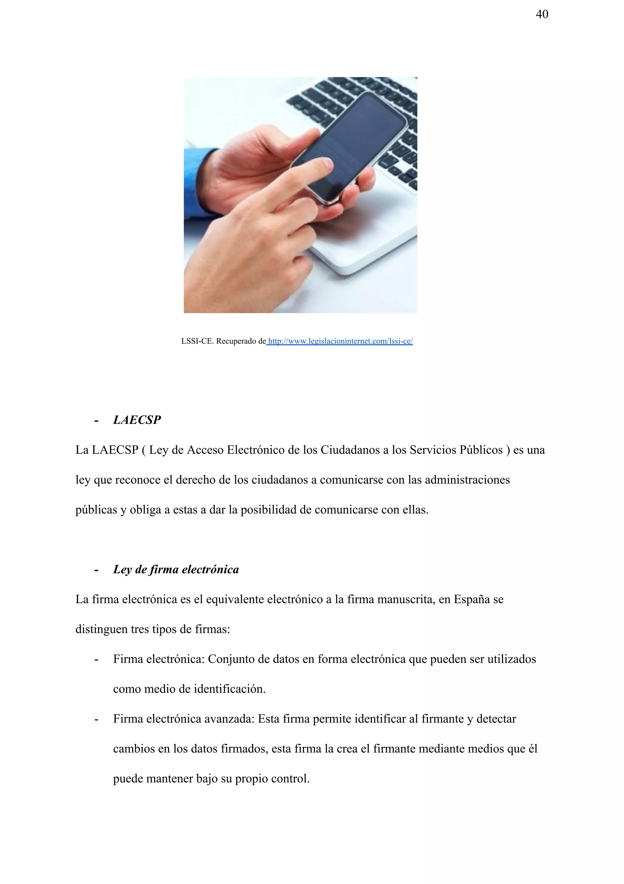 40
​ LSSI-CE. Recuperado de​ http://www.legislacioninternet.com/lssi-ce/
- LAECSP
La LAECSP ( Ley de Acceso Electrónico de los Ciudadanos a los Servicios Públicos ) es una
ley que reconoce el derecho de los ciudadanos a comunicarse con las administraciones
públicas y obliga a estas a dar la posibilidad de comunicarse con ellas.
- Ley de firma electrónica
La firma electrónica es el equivalente electrónico a la firma manuscrita, en España se
distinguen tres tipos de firmas:
- Firma electrónica: Conjunto de datos en forma electrónica que pueden ser utilizados
como medio de identificación.
- Firma electrónica avanzada: Esta firma permite identificar al firmante y detectar
cambios en los datos firmados, esta firma la crea el firmante mediante medios que él
puede mantener bajo su propio control.
 