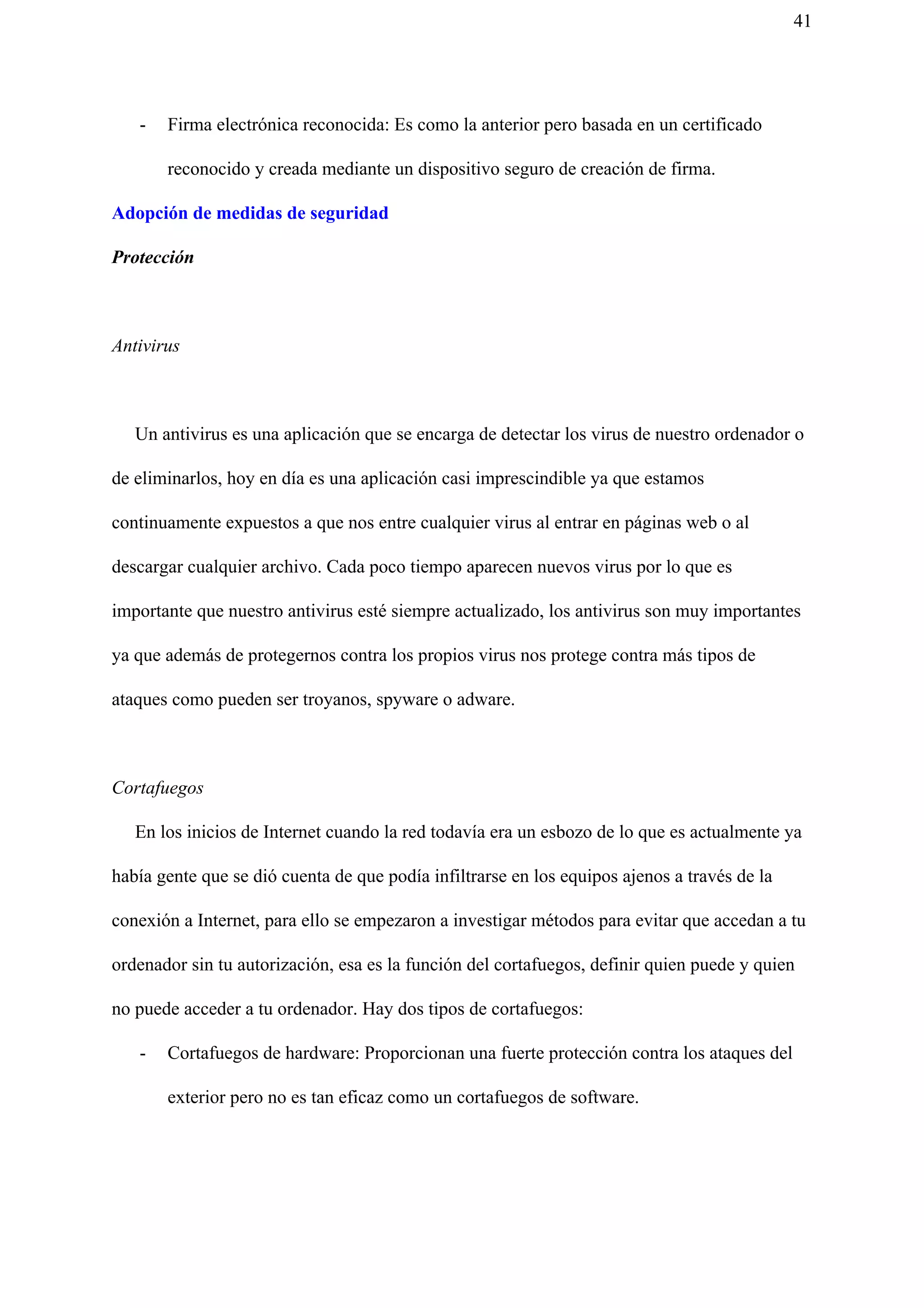 41
- Firma electrónica reconocida: Es como la anterior pero basada en un certificado
reconocido y creada mediante un dispositivo seguro de creación de firma.
Adopción de medidas de seguridad
Protección
Antivirus
Un antivirus es una aplicación que se encarga de detectar los virus de nuestro ordenador o
de eliminarlos, hoy en día es una aplicación casi imprescindible ya que estamos
continuamente expuestos a que nos entre cualquier virus al entrar en páginas web o al
descargar cualquier archivo. Cada poco tiempo aparecen nuevos virus por lo que es
importante que nuestro antivirus esté siempre actualizado, los antivirus son muy importantes
ya que además de protegernos contra los propios virus nos protege contra más tipos de
ataques como pueden ser troyanos, spyware o adware.
Cortafuegos
En los inicios de Internet cuando la red todavía era un esbozo de lo que es actualmente ya
había gente que se dió cuenta de que podía infiltrarse en los equipos ajenos a través de la
conexión a Internet, para ello se empezaron a investigar métodos para evitar que accedan a tu
ordenador sin tu autorización, esa es la función del cortafuegos, definir quien puede y quien
no puede acceder a tu ordenador. Hay dos tipos de cortafuegos:
- Cortafuegos de hardware: Proporcionan una fuerte protección contra los ataques del
exterior pero no es tan eficaz como un cortafuegos de software.
 